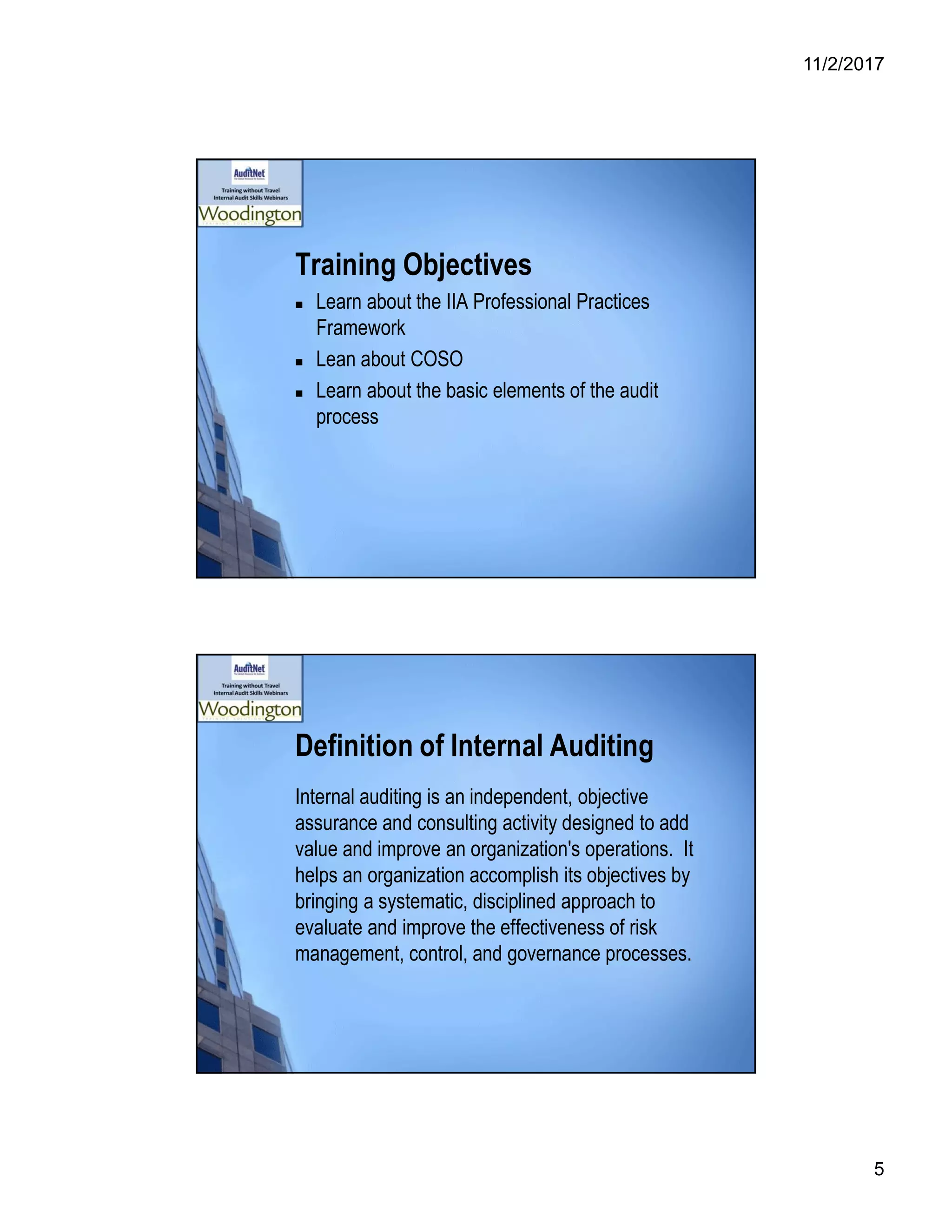 11/2/2017
5
Training Objectives
 Learn about the IIA Professional Practices
Framework
 Lean about COSO
 Learn about the basic elements of the audit
process
Definition of Internal Auditing
Internal auditing is an independent, objective
assurance and consulting activity designed to add
value and improve an organization's operations. It
helps an organization accomplish its objectives by
bringing a systematic, disciplined approach to
evaluate and improve the effectiveness of risk
management, control, and governance processes.
 