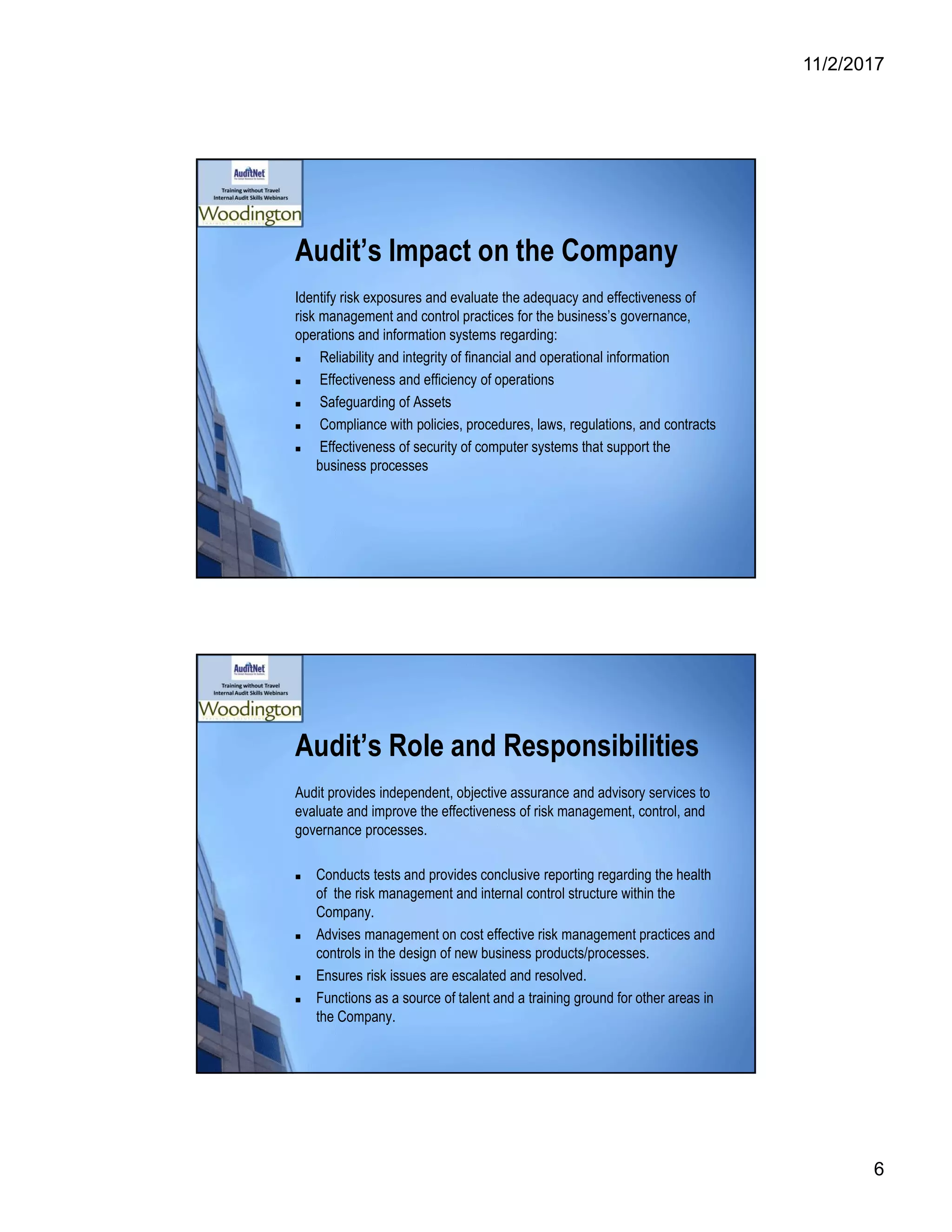 11/2/2017
6
Audit’s Impact on the Company
Identify risk exposures and evaluate the adequacy and effectiveness of
risk management and control practices for the business’s governance,
operations and information systems regarding:
 Reliability and integrity of financial and operational information
 Effectiveness and efficiency of operations
 Safeguarding of Assets
 Compliance with policies, procedures, laws, regulations, and contracts
 Effectiveness of security of computer systems that support the
business processes
Audit’s Role and Responsibilities
Audit provides independent, objective assurance and advisory services to
evaluate and improve the effectiveness of risk management, control, and
governance processes.
 Conducts tests and provides conclusive reporting regarding the health
of the risk management and internal control structure within the
Company.
 Advises management on cost effective risk management practices and
controls in the design of new business products/processes.
 Ensures risk issues are escalated and resolved.
 Functions as a source of talent and a training ground for other areas in
the Company.
 