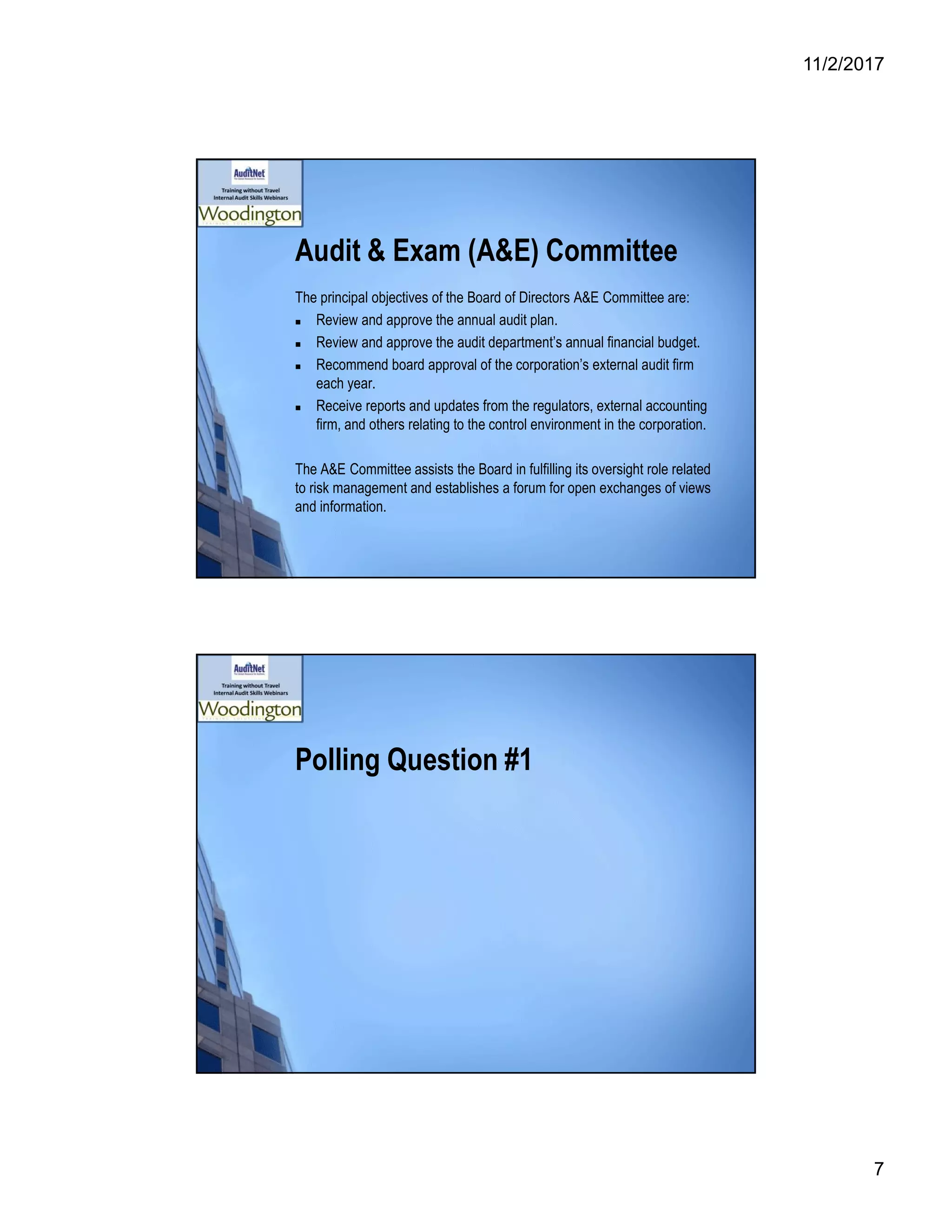 11/2/2017
7
Audit & Exam (A&E) Committee
The principal objectives of the Board of Directors A&E Committee are:
 Review and approve the annual audit plan.
 Review and approve the audit department’s annual financial budget.
 Recommend board approval of the corporation’s external audit firm
each year.
 Receive reports and updates from the regulators, external accounting
firm, and others relating to the control environment in the corporation.
The A&E Committee assists the Board in fulfilling its oversight role related
to risk management and establishes a forum for open exchanges of views
and information.
Polling Question #1
 