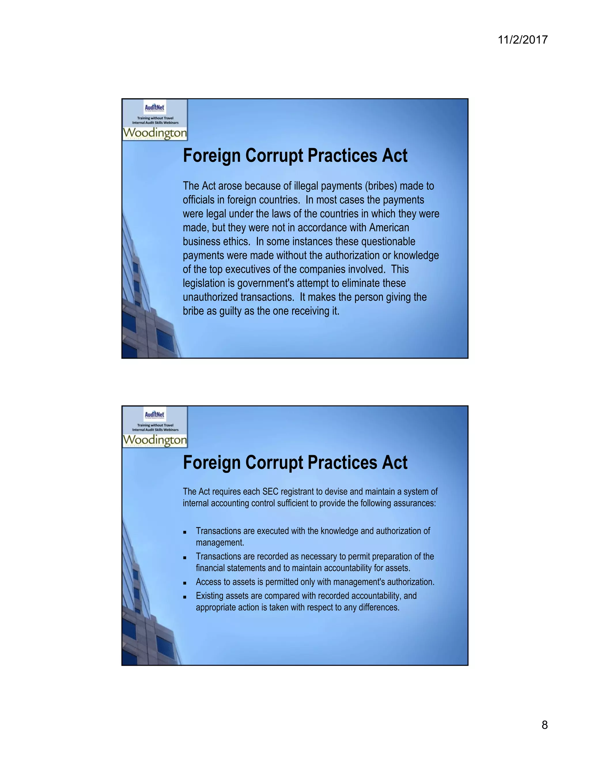 11/2/2017
8
Foreign Corrupt Practices Act
The Act arose because of illegal payments (bribes) made to
officials in foreign countries. In most cases the payments
were legal under the laws of the countries in which they were
made, but they were not in accordance with American
business ethics. In some instances these questionable
payments were made without the authorization or knowledge
of the top executives of the companies involved. This
legislation is government's attempt to eliminate these
unauthorized transactions. It makes the person giving the
bribe as guilty as the one receiving it.
Foreign Corrupt Practices Act
The Act requires each SEC registrant to devise and maintain a system of
internal accounting control sufficient to provide the following assurances:
 Transactions are executed with the knowledge and authorization of
management.
 Transactions are recorded as necessary to permit preparation of the
financial statements and to maintain accountability for assets.
 Access to assets is permitted only with management's authorization.
 Existing assets are compared with recorded accountability, and
appropriate action is taken with respect to any differences.
 
