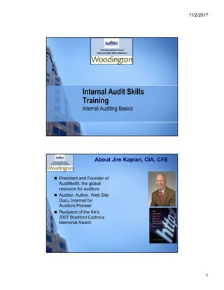 11/2/2017
1
Internal Audit Skills
Training
Internal Auditing Basics
About Jim Kaplan, CIA, CFE
 President and Founder of
AuditNet®, the global
resource for auditors
 Auditor, Author, Web Site
Guru, Internet for
Auditors Pioneer
 Recipient of the IIA’s
2007 Bradford Cadmus
Memorial Award.
 
