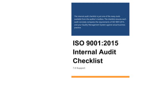 The internal audit checklist is just one of the many tools
available from the auditor’s toolbox. The checklist ensures each
audit concisely compares the requirements of ISO 9001:2015,
and your Quality Management System against actual business
practice.
ISO 9001:2015
Internal Audit
Checklist
7.0 Support
 