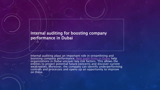 Internal auditing for boosting company
performance in Dubai
Internal auditing plays an important role in streamlining and
boosting company performance. Best audit firms in Dubai help
organizations in Dubai uncover key risk factors. This allows the
entities to project potential future concerns and discover current
weaknesses. Moreover, the company can identify underperforming
controls and processes and opens up an opportunity to improve
on these.
 