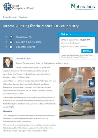 2-day In-person Seminar:
Knowledge, a Way Forward…
Internal Auditing for the Medical Device Industry
Philadelphia, PA
June 30th & July 1st, 2016
9:00 AM to 6:00 PM
Joseph Azary
Director Regulatory and Quality at Sekisui American Diagnostica
Joseph Azary has over 25 years of quality and
regulatory experience in the medical device industry. Joseph is
currently the Vice President of Quality Assurance & International
Regulatory Afﬁars at Z-Medica, LLC.
Joseph Azary has worked for companies such as US Surgical (now part
of Covidien), Johnson & Johnson, Fujiﬁlm Medical, and Sekisui
Diagnostics. Mr. Azary was a consultant for 10 years working with
approximately 180 companies. He has sold his consulting company,
Azary Technologies in 2008.
Joseph has a bachelors degree in Biological Science from University of
Connecticut and a Masters of Business Administration (MBA) in public
health from Sacred Heart University. Joseph is an ASQ Certiﬁed Quality
Auditor (CQA).
Global
CompliancePanel
Overview:
This course provides an overview of internal auditing requirements and
techniques for medical device companies as a method for risk
management and quality improvement.
The course will cover auditing requirements, audit planning, preparation,
knowledge, auditor skills, interviews, documents and records review,
objective evidence, audit report writing and corrective action.
(Without Stay) Price: $1,295.00
(Seminar for One Delegate)
Register now and save $200. (Early Bird)
**Please note the registration will be closed 2 days
(48 Hours) prior to the date of the seminar.
Price
 