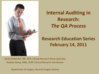 Internal Auditing in Research:The QA ProcessResearch Education SeriesFebruary 14, 2011 Sarah Dutkevitch, RN, OCN, Clinical Research Nurse Specialist Heather Kemp, MBA, CCRP, Clinical Research Coordinator Department of Surgery, General Surgery Section 