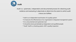 Audit is a systematic, independent and documented process for obtaining audit
evidence and evaluating it objectively to determine the extent to which audit
criteria are fulfilled.
Audit is an independent examination of a quality system
It measures the effectiveness of an organisation's integrated management system
It is a documented and systematic tool
It should be done periodically by independent and qualified people
“Audit" itself is a checking system, NOT a quality inspection
Audit
 