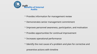 Benefits of Internal
Audits
 Provides information for management review
 Demonstrates senior management commitment
 Improves personnel awareness, participation, and motivation
 Provides opportunities for continual improvement
 Increases operational performance
 Identify the root cause of a problem and plan for corrective and
preventive actions with timeline
Audit
 