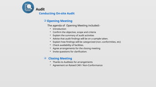  Opening Meeting
The agenda of Opening Meeting included:-
 Introduction
 Confirm the objective, scope and criteria
 Explain the summary of audit activities
 Advise that audit findings will be on a sample taken.
 Explain how findings will be categorized (non.-conformities, etc)
 Check availability of facilities.
 Agree arrangements for the closing meeting
 Invite questions for clarification.
 Closing Meeting
 Thanks to Auditees for arrangements
 Agreement on Raised CAR / Non-Conformance
Audit
Conducting On-site Audit
 