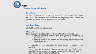 Audit
Conducting On-site Audit
Compliance
The Manual, Procedures and other operational documents should meet ISO
9001:2015 requirements and evidence of implementation should be
available in the first form of documents or physically
Non Compliance
Non-fulfillment of any requirement
Observation
Observation may be obtained through any of the following methods:
• Seeking objective evidence that the system is functioning as
prescribed.
• Samples taken of the system will allow the auditor to obtain the
required evidence.
• Both positive and negative (Area for Improvement) observations are
recorded.
• Notes made by an auditor during assessment may lead to non-
compliance being raised or to provide information for the audit report.
• Notes provide Objective Evidence back-up.
 