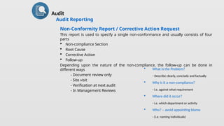 Audit
Audit Reporting
Non-Conformity Report / Corrective Action Request
This report is used to specify a single non-conformance and usually consists of four
parts
 Non-compliance Section
 Root Cause
 Corrective Action
 Follow-up
Depending upon the nature of the non-compliance, the follow-up can be done in
different ways
- Document review only
- Site visit
- Verification at next audit
- In Management Reviews
 What is the Problem?
- Describe clearly, concisely and factually
 Why is it a non-compliance?
- i.e. against what requirement
 Where did it occur?
- i.e. which department or activity
 Who? – avoid appointing blame
- (i.e. naming individuals)
 