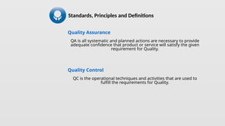 Quality Assurance
QA is all systematic and planned actions are necessary to provide
adequate confidence that product or service will satisfy the given
requirement for Quality.
Quality Control
QC is the operational techniques and activities that are used to
fulfill the requirements for Quality.
Standards, Principles and Definitions
 