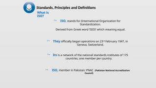 What is
ISO?
 ISO, stands for (International Organization for
Standardization.
Derived from Greek word ‘ISOS’ which meaning equal.
 They officially began operations on 23rd
February 1947, in
Geneva, Switzerland.
 Its is a network of the national standards institutes of 175
countries, one member per country.
 ISO, member in Pakistan: PNAC (Pakistan National Accreditation
Council)
Standards, Principles and Definitions
 