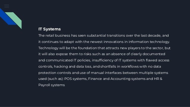 IT Systems
The retail business has seen substantial transitions over the last decade, and
it continues to adapt with the newest innovations in information technology.
Technology will be the foundation that attracts new players to the sector, but
it will also expose them to risks such as an absence of clearly documented
and communicated IT policies, insufficiency of IT systems with flawed access
controls, hacking and data loss, and shortfalls in workflows with no data
protection controls and use of manual interfaces between multiple systems
used (such as): POS systems, Finance and Accounting systems and HR &
Payroll systems
 