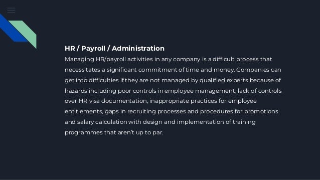 HR / Payroll / Administration
Managing HR/payroll activities in any company is a difficult process that
necessitates a significant commitment of time and money. Companies can
get into difficulties if they are not managed by qualified experts because of
hazards including poor controls in employee management, lack of controls
over HR visa documentation, inappropriate practices for employee
entitlements, gaps in recruiting processes and procedures for promotions
and salary calculation with design and implementation of training
programmes that aren’t up to par.
 