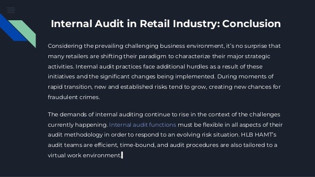 Internal Audit in Retail Industry: Conclusion
Considering the prevailing challenging business environment, it’s no surprise that
many retailers are shifting their paradigm to characterize their major strategic
activities. Internal audit practices face additional hurdles as a result of these
initiatives and the significant changes being implemented. During moments of
rapid transition, new and established risks tend to grow, creating new chances for
fraudulent crimes.
The demands of internal auditing continue to rise in the context of the challenges
currently happening. Internal audit functions must be flexible in all aspects of their
audit methodology in order to respond to an evolving risk situation. HLB HAMT’s
audit teams are efficient, time-bound, and audit procedures are also tailored to a
virtual work environment.
 