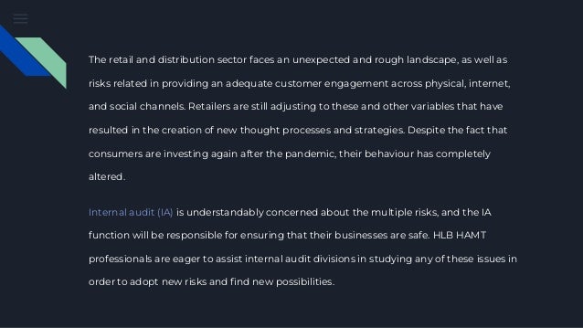 The retail and distribution sector faces an unexpected and rough landscape, as well as
risks related in providing an adequate customer engagement across physical, internet,
and social channels. Retailers are still adjusting to these and other variables that have
resulted in the creation of new thought processes and strategies. Despite the fact that
consumers are investing again after the pandemic, their behaviour has completely
altered.
Internal audit (IA) is understandably concerned about the multiple risks, and the IA
function will be responsible for ensuring that their businesses are safe. HLB HAMT
professionals are eager to assist internal audit divisions in studying any of these issues in
order to adopt new risks and find new possibilities.
 