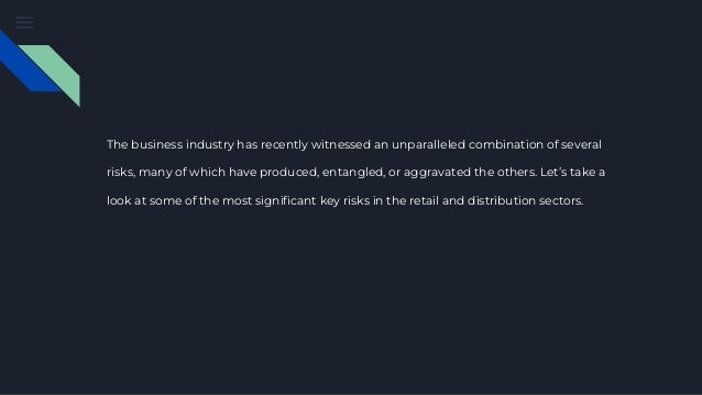 The business industry has recently witnessed an unparalleled combination of several
risks, many of which have produced, entangled, or aggravated the others. Let’s take a
look at some of the most significant key risks in the retail and distribution sectors.
 