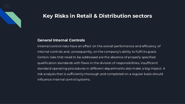 Key Risks in Retail & Distribution sectors
General Internal Controls
Internal control risks have an effect on the overall performance and efficiency of
internal controls and, consequently, on the company’s ability to fulfil its goals.
Certain risks that need to be addressed are the absence of properly specified
qualification standards with flaws in the division of responsibilities; insufficient
standard operating procedures in different departments also make a big impact. A
risk analysis that is sufficiently thorough and completed on a regular basis should
influence internal control systems.
 