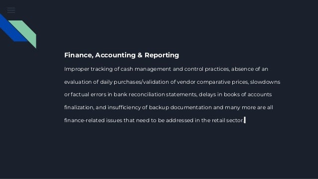 Finance, Accounting & Reporting
Improper tracking of cash management and control practices, absence of an
evaluation of daily purchases/validation of vendor comparative prices, slowdowns
or factual errors in bank reconciliation statements, delays in books of accounts
finalization, and insufficiency of backup documentation and many more are all
finance-related issues that need to be addressed in the retail sector.
 