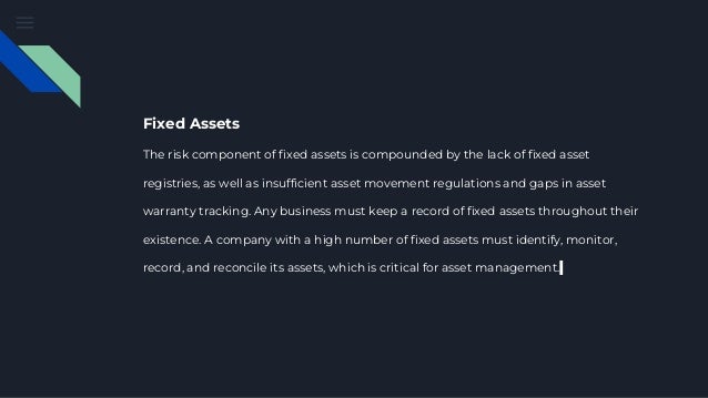 Fixed Assets
The risk component of fixed assets is compounded by the lack of fixed asset
registries, as well as insufficient asset movement regulations and gaps in asset
warranty tracking. Any business must keep a record of fixed assets throughout their
existence. A company with a high number of fixed assets must identify, monitor,
record, and reconcile its assets, which is critical for asset management.
 