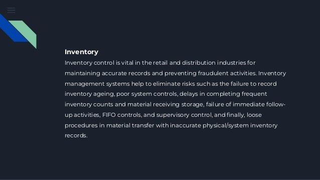 Inventory
Inventory control is vital in the retail and distribution industries for
maintaining accurate records and preventing fraudulent activities. Inventory
management systems help to eliminate risks such as the failure to record
inventory ageing, poor system controls, delays in completing frequent
inventory counts and material receiving storage, failure of immediate follow-
up activities, FIFO controls, and supervisory control, and finally, loose
procedures in material transfer with inaccurate physical/system inventory
records.
 
