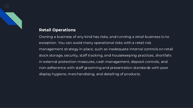Retail Operations
Owning a business of any kind has risks, and running a retail business is no
exception. You can avoid many operational risks with a retail risk
management strategy in place, such as inadequate internal controls on retail
stock storage, security, staff tracking, and housekeeping practices, shortfalls
in external protection measures, cash management, deposit controls, and
non-adherence with staff grooming and presentation standards with poor
display hygiene, merchandising, and detailing of products.
 