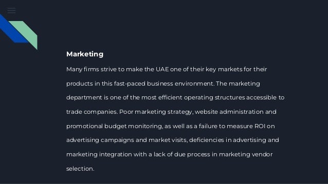 Marketing
Many firms strive to make the UAE one of their key markets for their
products in this fast-paced business environment. The marketing
department is one of the most efficient operating structures accessible to
trade companies. Poor marketing strategy, website administration and
promotional budget monitoring, as well as a failure to measure ROI on
advertising campaigns and market visits, deficiencies in advertising and
marketing integration with a lack of due process in marketing vendor
selection.
 