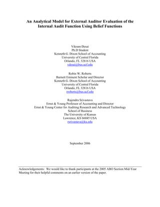 An Analytical Model for External Auditor Evaluation of the
Internal Audit Function Using Belief Functions
Vikram Desai
Ph.D Student
Kenneth G. Dixon School of Accounting
University of Central Florida
Orlando, FL 32816 USA
vdesai@bus.ucf.edu
Robin W. Roberts
Burnett Eminent Scholar and Director
Kenneth G. Dixon School of Accounting
University of Central Florida
Orlando, FL 32816 USA
rroberts@bus.ucf.edu
Rajendra Srivastava
Ernst & Young Professor of Accounting and Director
Ernst & Young Center for Auditing Research and Advanced Technology
School of Business
The University of Kansas
Lawrence, KS 66045 USA
rsrivastava@ku.edu
September 2006
Acknowledgements: We would like to thank participants at the 2005 ABO Section Mid-Year
Meeting for their helpful comments on an earlier version of the paper.
 