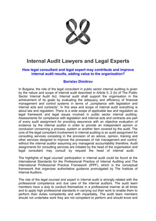 Internal Audit Lawyers and Legal Experts
  How legal consultant and legal expert may contribute and improve
       internal audit results, adding value to the organisation?

                                 Borislav Dimitrov

In Bulgaria, the role of the legal consultant in public sector internal auditing is given
by the nature and scope of internal audit described in Article 5, 2 (b) of The Public
Sector Internal Audit Act. Internal audit shall support the organisation in the
achievement of its goals by evaluating the adequacy and efficiency of financial
management and control systems in terms of „compliance with legislation and
internal acts and contracts”. In this area and scope of internal audit everything is
about law and regulation. There is a wide scope of applicable law and regulation as
legal framework and legal issues involved in public sector internal auditing.
Assessments for compliance with legislation and internal acts and contracts are part
of every audit assignment for providing assurance with an objective evaluation of
evidence by the internal auditor in order to provide an independent opinion or
conclusion concerning a process, system or another item covered by the audit. The
core of the legal consultant involvement in internal auditing is an audit assignment for
consulting services consisting in the provision of an advice, opinion, training and
other services designed to improve the processes of risk management and control,
without the internal auditor assuming any managerial accountability therefore. Audit
assignments for consulting services are initiated by the head of the organisation and
legal consultant may consult by request the head of internal audit.

The highlights of legal counsel’ participation in internal audit could be found at the
International Standards for the Professional Practice of Internal Auditing and The
International Professional Practice Framework (IPPF), which is the conceptual
framework that organizes authoritative guidance promulgated by The Institute of
Internal Auditors.

The role of the legal counsel and expert in internal audit is strongly related with the
professional competence and due care of the internal auditors. The audit team
members have a duty to conduct themselves in a professional manner at all times
and to apply high professional standards in carrying out their work to enable them to
perform their duties competently and with impartiality. The audit team members
should not undertake work they are not competent to perform and should know and
 