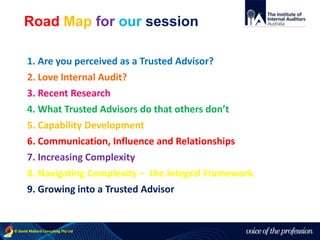 voice of the profession© David Mallard Consulting Pty Ltd
1. Are you perceived as a Trusted Advisor?
2. Love Internal Audit?
3. Recent Research
4. What Trusted Advisors do that others don’t
5. Capability Development
6. Communication, Influence and Relationships
7. Increasing Complexity
8. Navigating Complexity – the Integral Framework
9. Growing into a Trusted Advisor
Road Map for our session
 