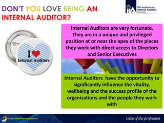 voice of the profession© David Mallard Consulting Pty Ltd
Internal Auditors have the opportunity to
significantly influence the vitality,
wellbeing and the success profile of the
organisations and the people they work
with
DON’T YOU LOVE BEING AN
INTERNAL AUDITOR?
Internal Auditors are very fortunate.
They are in a unique and privileged
position at or near the apex of the places
they work with direct access to Directors
and Senior Executives
 