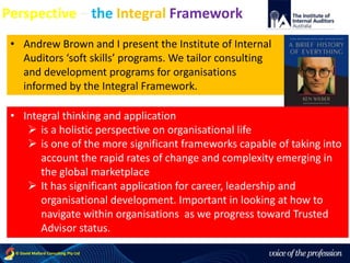 voice of the profession© David Mallard Consulting Pty Ltd
Perspective – the Integral Framework
• Andrew Brown and I present the Institute of Internal
Auditors ‘soft skills’ programs. We tailor consulting
and development programs for organisations
informed by the Integral Framework.
• Integral thinking and application
 is a holistic perspective on organisational life
 is one of the more significant frameworks capable of taking into
account the rapid rates of change and complexity emerging in
the global marketplace
 It has significant application for career, leadership and
organisational development. Important in looking at how to
navigate within organisations as we progress toward Trusted
Advisor status.
 