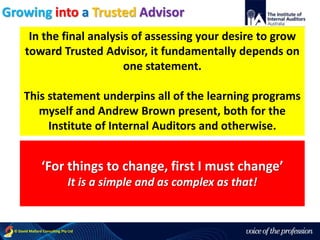 voice of the profession© David Mallard Consulting Pty Ltd
In the final analysis of assessing your desire to grow
toward Trusted Advisor, it fundamentally depends on
one statement.
This statement underpins all of the learning programs
myself and Andrew Brown present, both for the
Institute of Internal Auditors and otherwise.
‘For things to change, first I must change’
It is a simple and as complex as that!
Growing into a Trusted Advisor
 