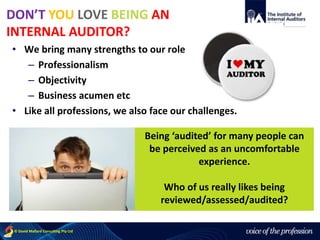 voice of the profession© David Mallard Consulting Pty Ltd
• We bring many strengths to our role
– Professionalism
– Objectivity
– Business acumen etc
• Like all professions, we also face our challenges.
Being ‘audited’ for many people can
be perceived as an uncomfortable
experience.
Who of us really likes being
reviewed/assessed/audited?
DON’T YOU LOVE BEING AN
INTERNAL AUDITOR?
 