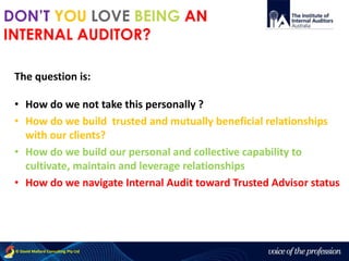 voice of the profession© David Mallard Consulting Pty Ltd
The question is:
• How do we not take this personally ?
• How do we build trusted and mutually beneficial relationships
with our clients?
• How do we build our personal and collective capability to
cultivate, maintain and leverage relationships
• How do we navigate Internal Audit toward Trusted Advisor status
DON’T YOU LOVE BEING AN
INTERNAL AUDITOR?
 