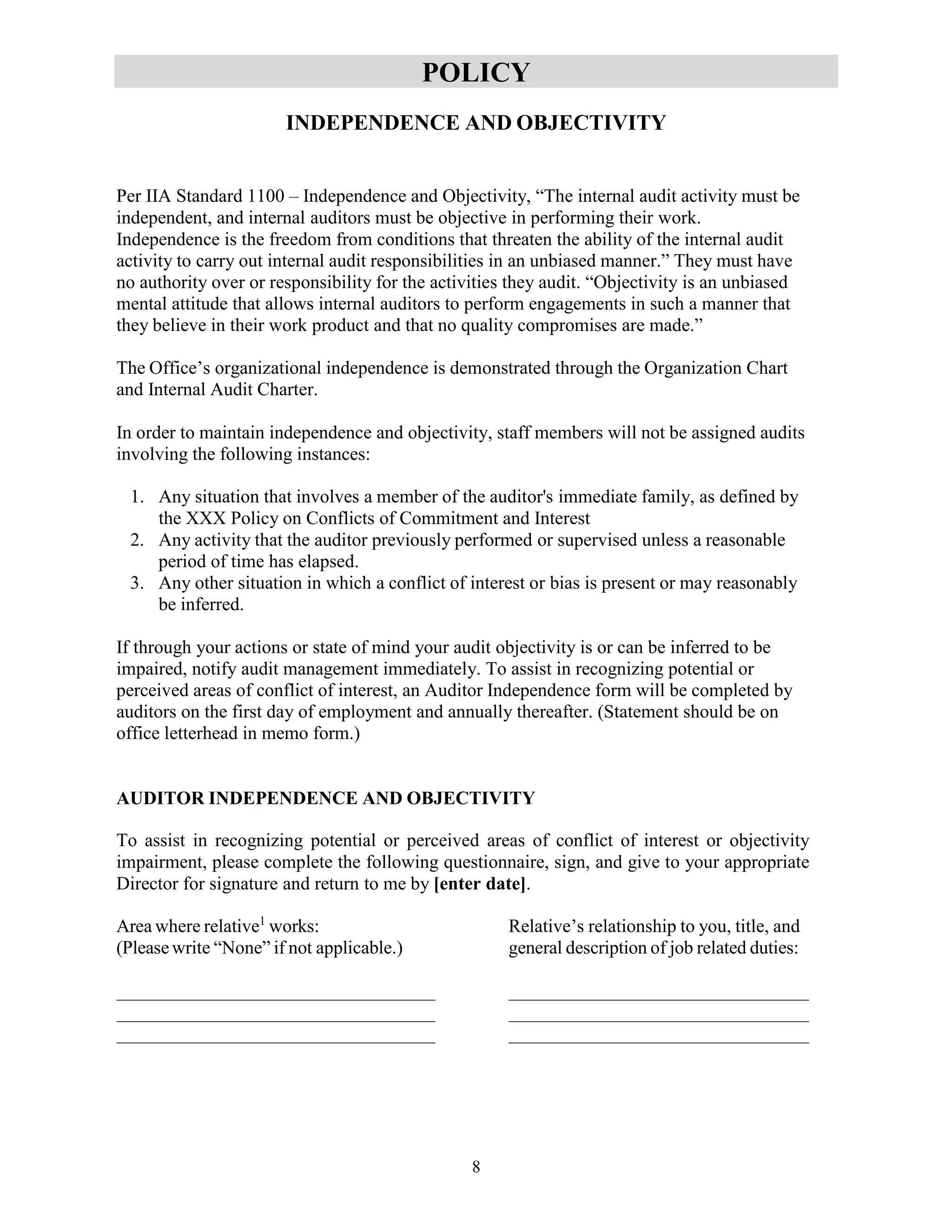 8
POLICY
INDEPENDENCE AND OBJECTIVITY
Per IIA Standard 1100 – Independence and Objectivity, “The internal audit activity must be
independent, and internal auditors must be objective in performing their work.
Independence is the freedom from conditions that threaten the ability of the internal audit
activity to carry out internal audit responsibilities in an unbiased manner.” They must have
no authority over or responsibility for the activities they audit. “Objectivity is an unbiased
mental attitude that allows internal auditors to perform engagements in such a manner that
they believe in their work product and that no quality compromises are made.”
The Office’s organizational independence is demonstrated through the Organization Chart
and Internal Audit Charter.
In order to maintain independence and objectivity, staff members will not be assigned audits
involving the following instances:
1. Any situation that involves a member of the auditor's immediate family, as defined by
the XXX Policy on Conflicts of Commitment and Interest
2. Any activity that the auditor previously performed or supervised unless a reasonable
period of time has elapsed.
3. Any other situation in which a conflict of interest or bias is present or may reasonably
be inferred.
If through your actions or state of mind your audit objectivity is or can be inferred to be
impaired, notify audit management immediately. To assist in recognizing potential or
perceived areas of conflict of interest, an Auditor Independence form will be completed by
auditors on the first day of employment and annually thereafter. (Statement should be on
office letterhead in memo form.)
AUDITOR INDEPENDENCE AND OBJECTIVITY
To assist in recognizing potential or perceived areas of conflict of interest or objectivity
impairment, please complete the following questionnaire, sign, and give to your appropriate
Director for signature and return to me by [enter date].
Area where relative1
works: Relative’s relationship to you, title, and
(Pleasewrite “None” if not applicable.) general description of job related duties:
 