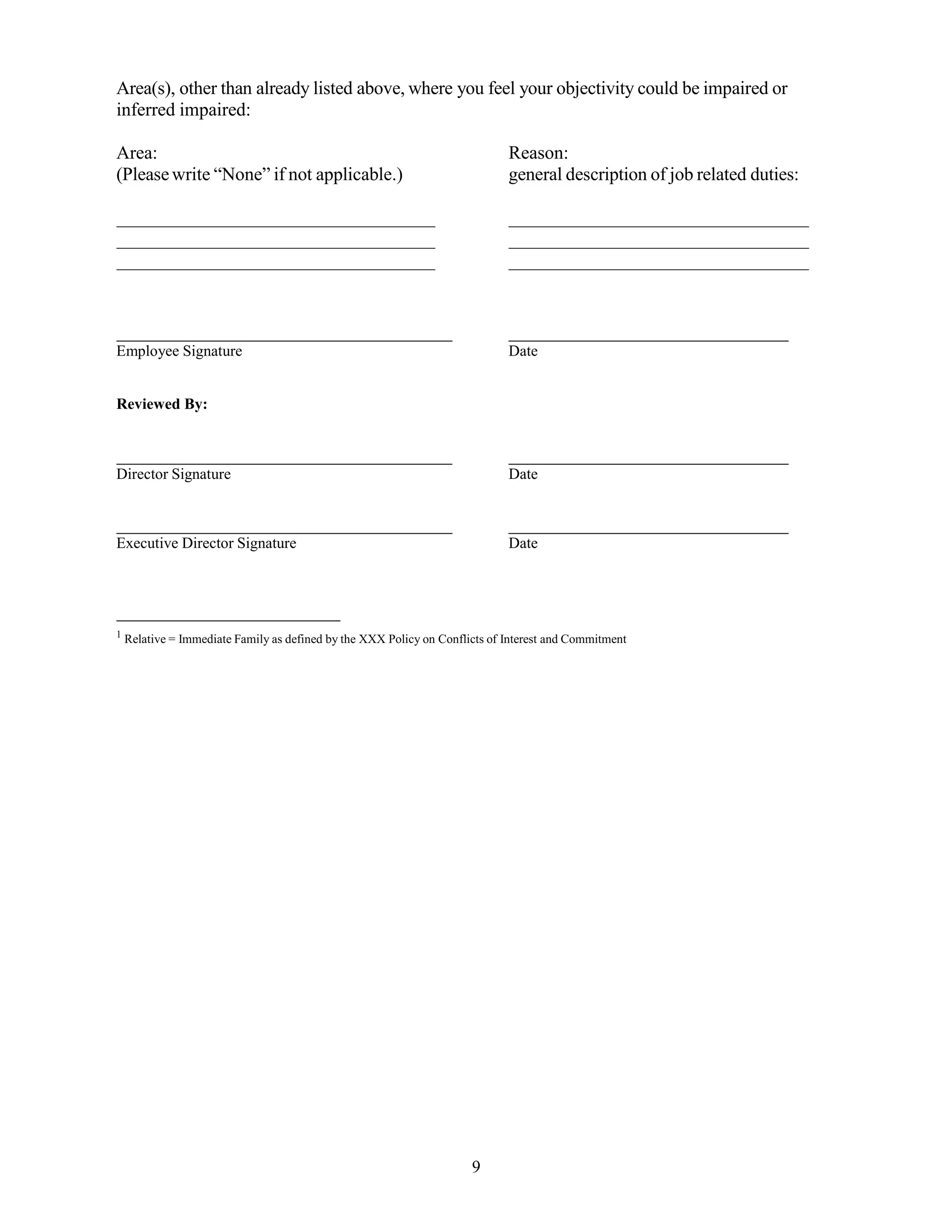 9
Area(s), other than already listed above, where you feel your objectivity could be impaired or
inferred impaired:
Area: Reason:
(Pleasewrite “None” if not applicable.) general description of job related duties:
Employee Signature Date
Reviewed By:
Director Signature Date
Executive Director Signature Date
1
Relative = Immediate Family as defined by the XXX Policy on Conflicts of Interest and Commitment
 