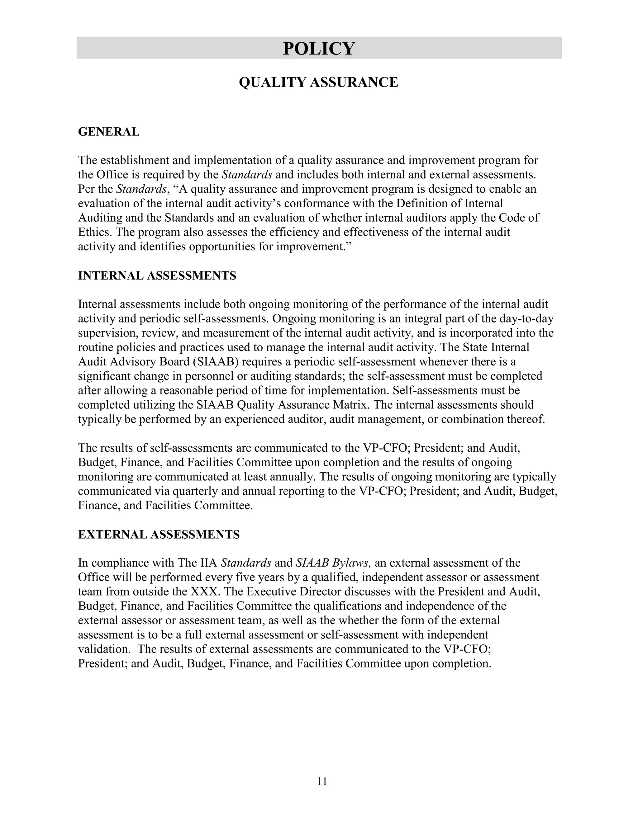 11
POLICY
QUALITY ASSURANCE
GENERAL
The establishment and implementation of a quality assurance and improvement program for
the Office is required by the Standards and includes both internal and external assessments.
Per the Standards, “A quality assurance and improvement program is designed to enable an
evaluation of the internal audit activity’s conformance with the Definition of Internal
Auditing and the Standards and an evaluation of whether internal auditors apply the Code of
Ethics. The program also assesses the efficiency and effectiveness of the internal audit
activity and identifies opportunities for improvement.”
INTERNAL ASSESSMENTS
Internal assessments include both ongoing monitoring of the performance of the internal audit
activity and periodic self-assessments. Ongoing monitoring is an integral part of the day-to-day
supervision, review, and measurement of the internal audit activity, and is incorporated into the
routine policies and practices used to manage the internal audit activity. The State Internal
Audit Advisory Board (SIAAB) requires a periodic self-assessment whenever there is a
significant change in personnel or auditing standards; the self-assessment must be completed
after allowing a reasonable period of time for implementation. Self-assessments must be
completed utilizing the SIAAB Quality Assurance Matrix. The internal assessments should
typically be performed by an experienced auditor, audit management, or combination thereof.
The results of self-assessments are communicated to the VP-CFO; President; and Audit,
Budget, Finance, and Facilities Committee upon completion and the results of ongoing
monitoring are communicated at least annually. The results of ongoing monitoring are typically
communicated via quarterly and annual reporting to the VP-CFO; President; and Audit, Budget,
Finance, and Facilities Committee.
EXTERNAL ASSESSMENTS
In compliance with The IIA Standards and SIAAB Bylaws, an external assessment of the
Office will be performed every five years by a qualified, independent assessor or assessment
team from outside the XXX. The Executive Director discusses with the President and Audit,
Budget, Finance, and Facilities Committee the qualifications and independence of the
external assessor or assessment team, as well as the whether the form of the external
assessment is to be a full external assessment or self-assessment with independent
validation. The results of external assessments are communicated to the VP-CFO;
President; and Audit, Budget, Finance, and Facilities Committee upon completion.
 