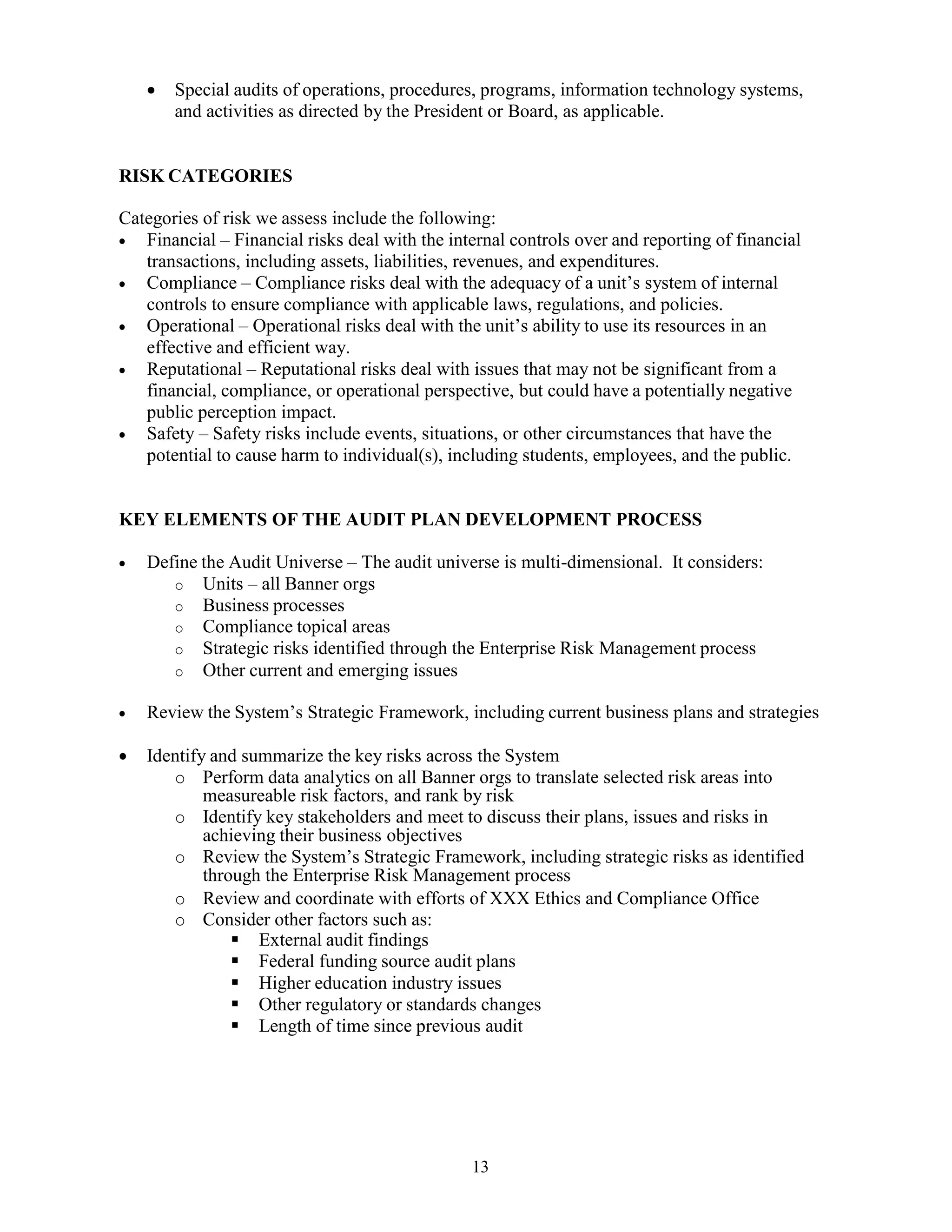 13
 Special audits of operations, procedures, programs, information technology systems,
and activities as directed by the President or Board, as applicable.
RISK CATEGORIES
Categories of risk we assess include the following:
 Financial – Financial risks deal with the internal controls over and reporting of financial
transactions, including assets, liabilities, revenues, and expenditures.
 Compliance – Compliance risks deal with the adequacy of a unit’s system of internal
controls to ensure compliance with applicable laws, regulations, and policies.
 Operational – Operational risks deal with the unit’s ability to use its resources in an
effective and efficient way.
 Reputational – Reputational risks deal with issues that may not be significant from a
financial, compliance, or operational perspective, but could have a potentially negative
public perception impact.
 Safety – Safety risks include events, situations, or other circumstances that have the
potential to cause harm to individual(s), including students, employees, and the public.
KEY ELEMENTS OF THE AUDIT PLAN DEVELOPMENT PROCESS
 Define the Audit Universe – The audit universe is multi-dimensional. It considers:
o Units – all Banner orgs
o Business processes
o Compliance topical areas
o Strategic risks identified through the Enterprise Risk Management process
o Other current and emerging issues
 Review the System’s Strategic Framework, including current business plans and strategies
 Identify and summarize the key risks across the System
o Perform data analytics on all Banner orgs to translate selected risk areas into
measureable risk factors, and rank by risk
o Identify key stakeholders and meet to discuss their plans, issues and risks in
achieving their business objectives
o Review the System’s Strategic Framework, including strategic risks as identified
through the Enterprise Risk Management process
o Review and coordinate with efforts of XXX Ethics and Compliance Office
o Consider other factors such as:
 External audit findings
 Federal funding source audit plans
 Higher education industry issues
 Other regulatory or standards changes
 Length of time since previous audit
 