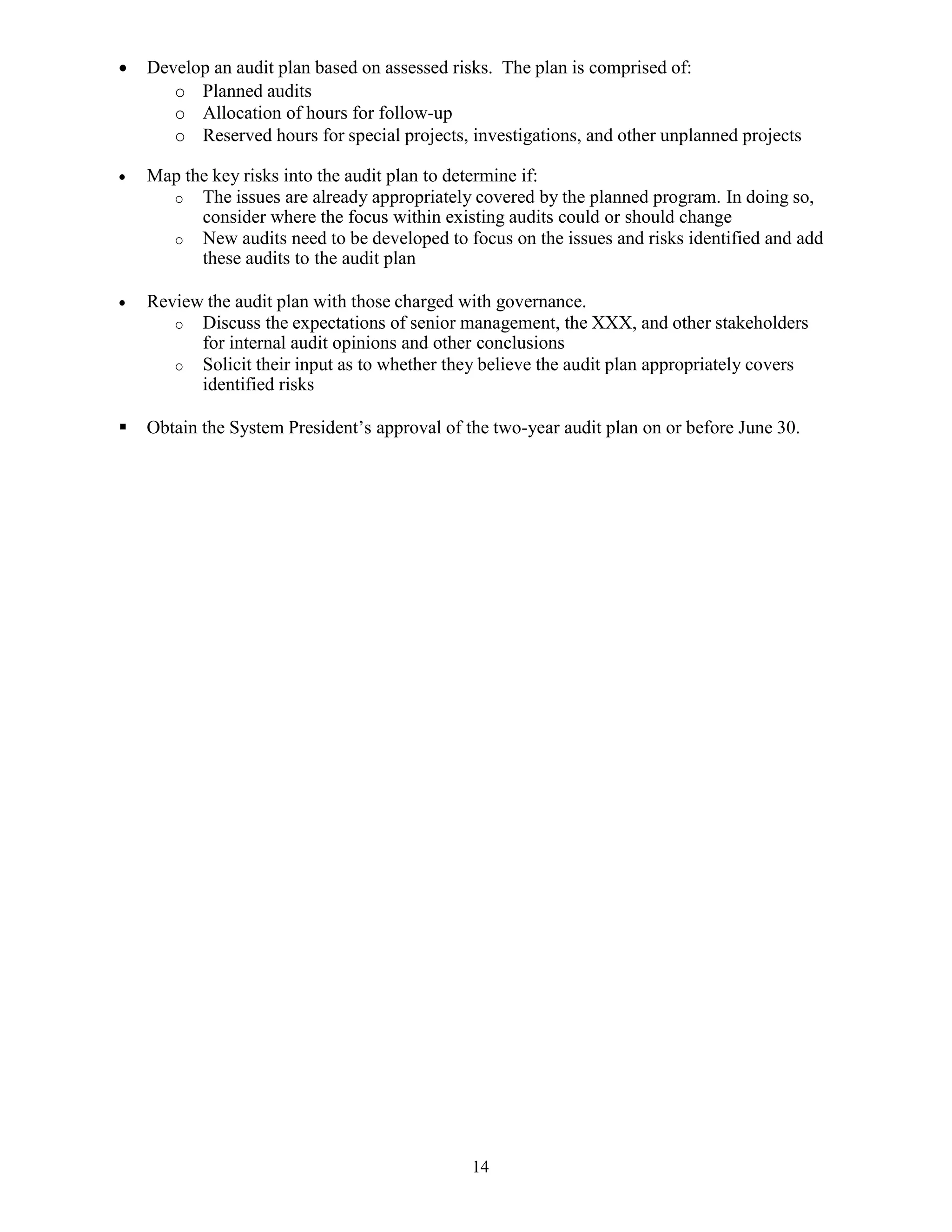 14
 Develop an audit plan based on assessed risks. The plan is comprised of:
o Planned audits
o Allocation of hours for follow-up
o Reserved hours for special projects, investigations, and other unplanned projects
 Map the key risks into the audit plan to determine if:
o The issues are already appropriately covered by the planned program. In doing so,
consider where the focus within existing audits could or should change
o New audits need to be developed to focus on the issues and risks identified and add
these audits to the audit plan
 Review the audit plan with those charged with governance.
o Discuss the expectations of senior management, the XXX, and other stakeholders
for internal audit opinions and other conclusions
o Solicit their input as to whether they believe the audit plan appropriately covers
identified risks
 Obtain the System President’s approval of the two-year audit plan on or before June 30.
 