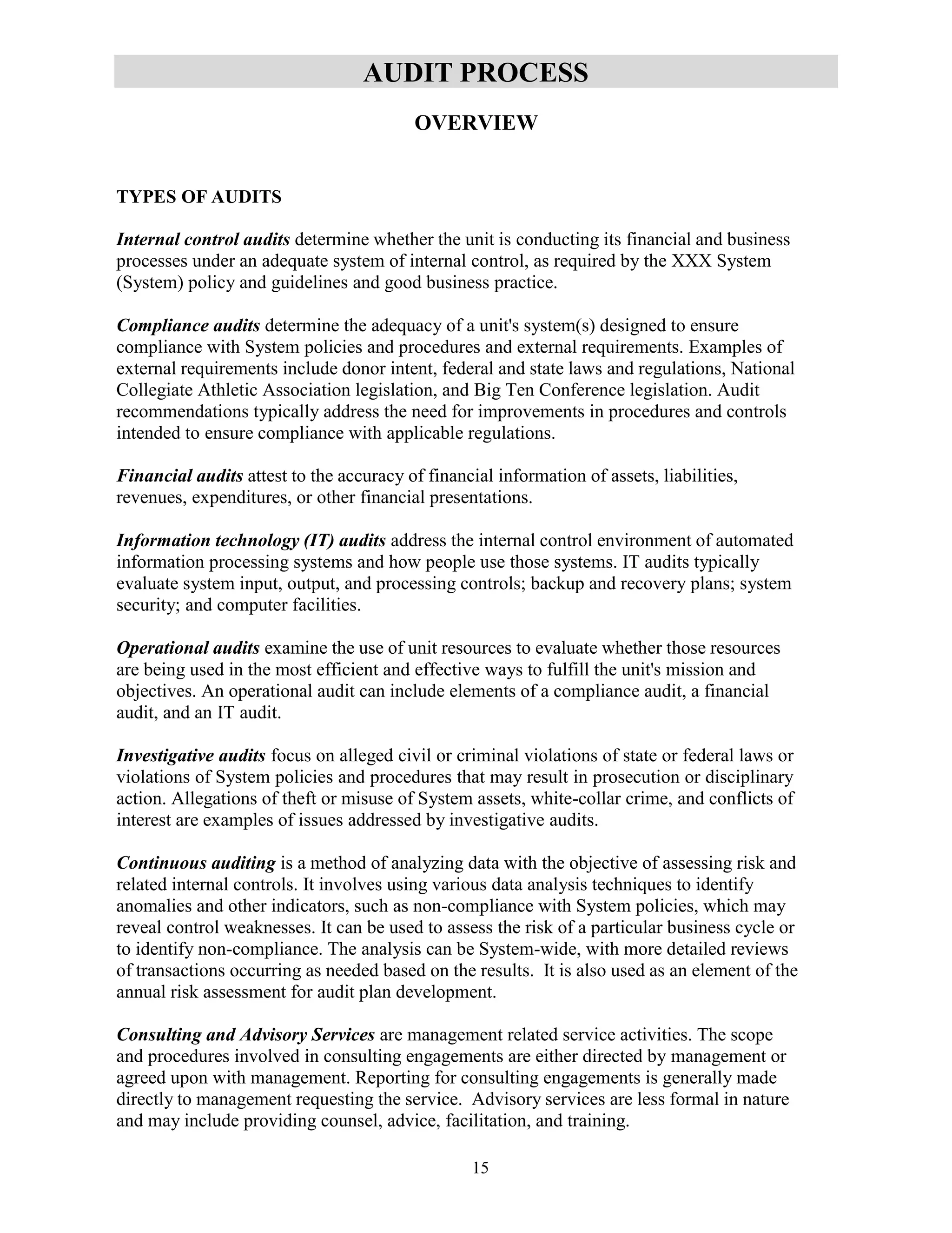 15
AUDIT PROCESS
OVERVIEW
TYPES OF AUDITS
Internal control audits determine whether the unit is conducting its financial and business
processes under an adequate system of internal control, as required by the XXX System
(System) policy and guidelines and good business practice.
Compliance audits determine the adequacy of a unit's system(s) designed to ensure
compliance with System policies and procedures and external requirements. Examples of
external requirements include donor intent, federal and state laws and regulations, National
Collegiate Athletic Association legislation, and Big Ten Conference legislation. Audit
recommendations typically address the need for improvements in procedures and controls
intended to ensure compliance with applicable regulations.
Financial audits attest to the accuracy of financial information of assets, liabilities,
revenues, expenditures, or other financial presentations.
Information technology (IT) audits address the internal control environment of automated
information processing systems and how people use those systems. IT audits typically
evaluate system input, output, and processing controls; backup and recovery plans; system
security; and computer facilities.
Operational audits examine the use of unit resources to evaluate whether those resources
are being used in the most efficient and effective ways to fulfill the unit's mission and
objectives. An operational audit can include elements of a compliance audit, a financial
audit, and an IT audit.
Investigative audits focus on alleged civil or criminal violations of state or federal laws or
violations of System policies and procedures that may result in prosecution or disciplinary
action. Allegations of theft or misuse of System assets, white-collar crime, and conflicts of
interest are examples of issues addressed by investigative audits.
Continuous auditing is a method of analyzing data with the objective of assessing risk and
related internal controls. It involves using various data analysis techniques to identify
anomalies and other indicators, such as non-compliance with System policies, which may
reveal control weaknesses. It can be used to assess the risk of a particular business cycle or
to identify non-compliance. The analysis can be System-wide, with more detailed reviews
of transactions occurring as needed based on the results. It is also used as an element of the
annual risk assessment for audit plan development.
Consulting and Advisory Services are management related service activities. The scope
and procedures involved in consulting engagements are either directed by management or
agreed upon with management. Reporting for consulting engagements is generally made
directly to management requesting the service. Advisory services are less formal in nature
and may include providing counsel, advice, facilitation, and training.
 