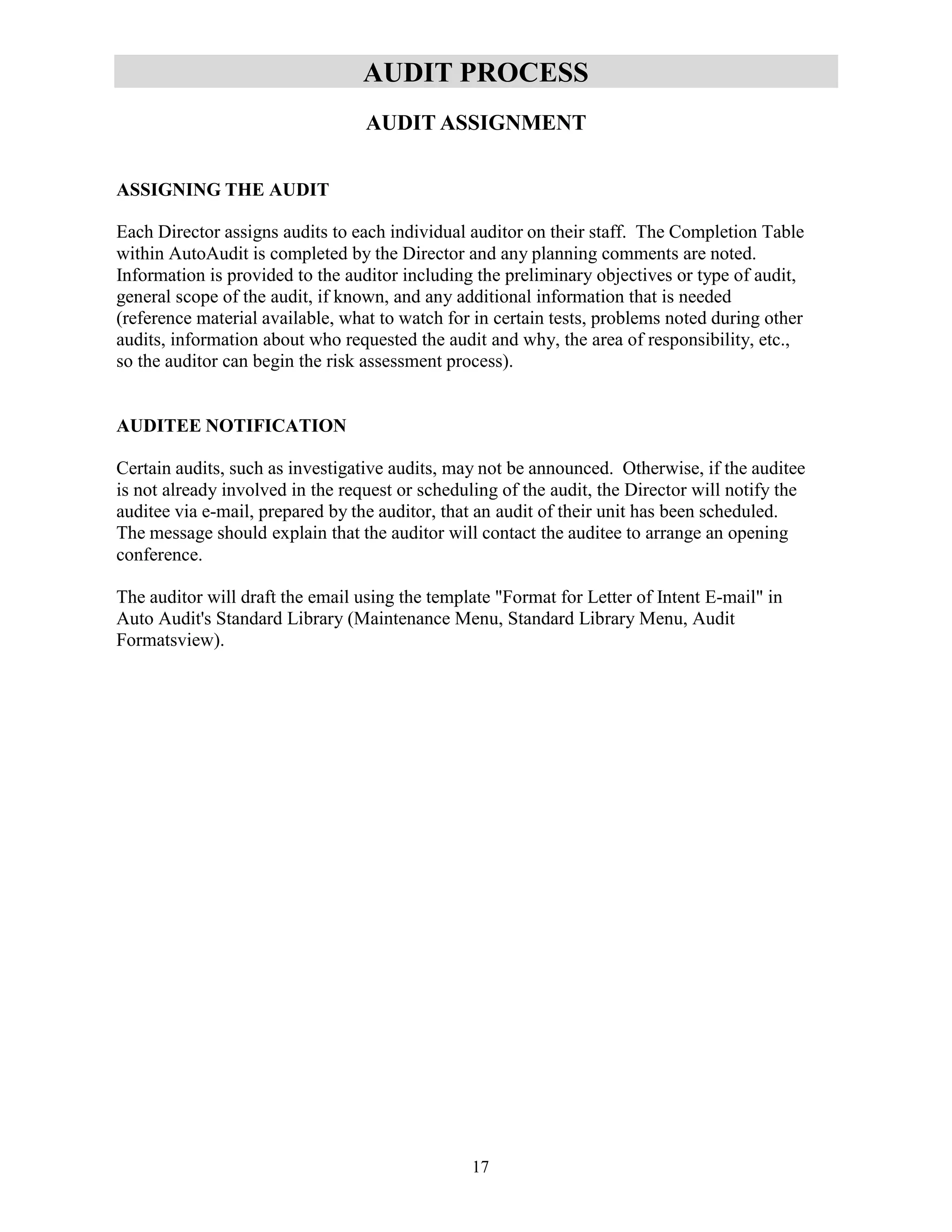 17
AUDIT PROCESS
AUDIT ASSIGNMENT
ASSIGNING THE AUDIT
Each Director assigns audits to each individual auditor on their staff. The Completion Table
within AutoAudit is completed by the Director and any planning comments are noted.
Information is provided to the auditor including the preliminary objectives or type of audit,
general scope of the audit, if known, and any additional information that is needed
(reference material available, what to watch for in certain tests, problems noted during other
audits, information about who requested the audit and why, the area of responsibility, etc.,
so the auditor can begin the risk assessment process).
AUDITEE NOTIFICATION
Certain audits, such as investigative audits, may not be announced. Otherwise, if the auditee
is not already involved in the request or scheduling of the audit, the Director will notify the
auditee via e-mail, prepared by the auditor, that an audit of their unit has been scheduled.
The message should explain that the auditor will contact the auditee to arrange an opening
conference.
The auditor will draft the email using the template "Format for Letter of Intent E-mail" in
Auto Audit's Standard Library (Maintenance Menu, Standard Library Menu, Audit
Formatsview).
 
