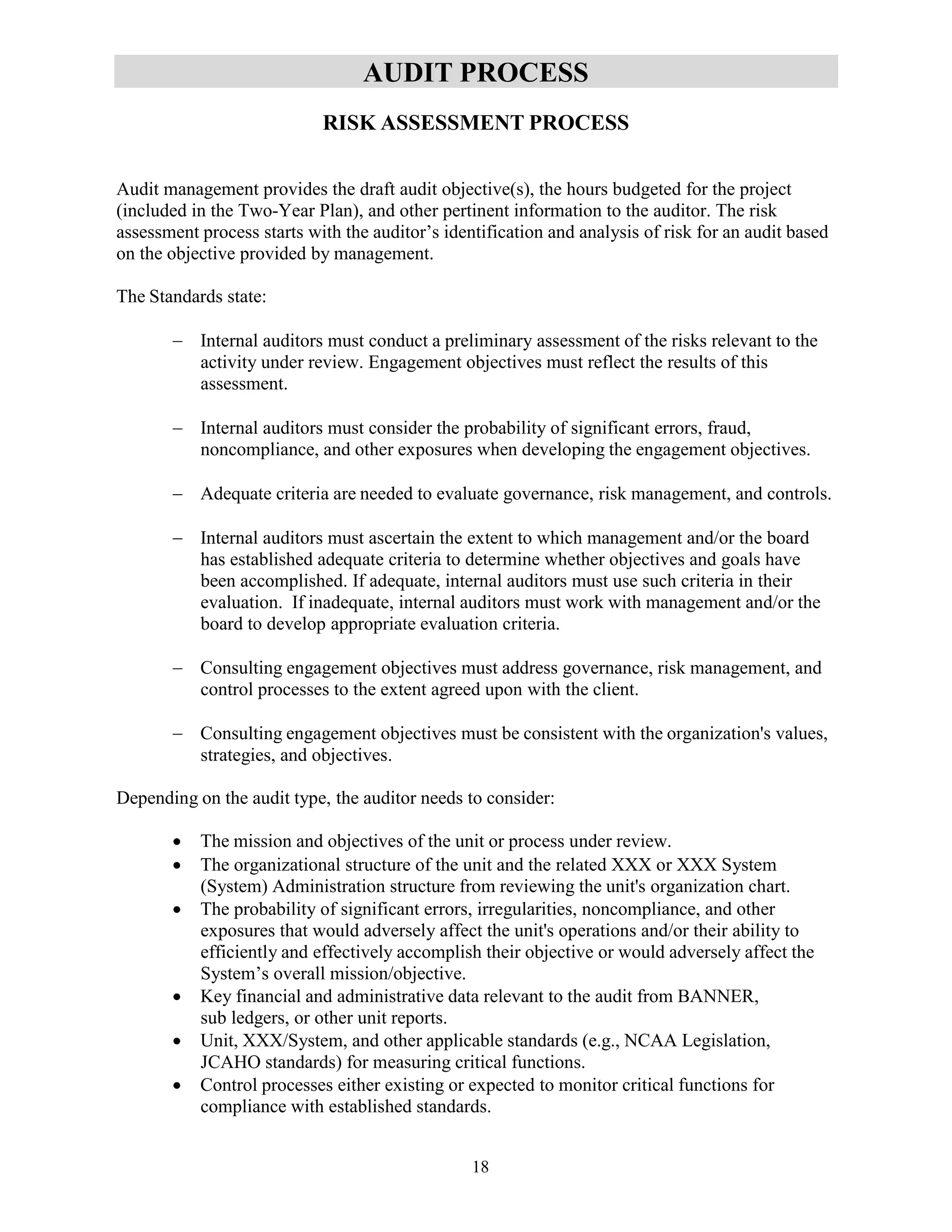 18
AUDIT PROCESS
RISK ASSESSMENT PROCESS
Audit management provides the draft audit objective(s), the hours budgeted for the project
(included in the Two-Year Plan), and other pertinent information to the auditor. The risk
assessment process starts with the auditor’s identification and analysis of risk for an audit based
on the objective provided by management.
The Standards state:
 Internal auditors must conduct a preliminary assessment of the risks relevant to the
activity under review. Engagement objectives must reflect the results of this
assessment.
 Internal auditors must consider the probability of significant errors, fraud,
noncompliance, and other exposures when developing the engagement objectives.
 Adequate criteria are needed to evaluate governance, risk management, and controls.
 Internal auditors must ascertain the extent to which management and/or the board
has established adequate criteria to determine whether objectives and goals have
been accomplished. If adequate, internal auditors must use such criteria in their
evaluation. If inadequate, internal auditors must work with management and/or the
board to develop appropriate evaluation criteria.
 Consulting engagement objectives must address governance, risk management, and
control processes to the extent agreed upon with the client.
 Consulting engagement objectives must be consistent with the organization's values,
strategies, and objectives.
Depending on the audit type, the auditor needs to consider:
 The mission and objectives of the unit or process under review.
 The organizational structure of the unit and the related XXX or XXX System
(System) Administration structure from reviewing the unit's organization chart.
 The probability of significant errors, irregularities, noncompliance, and other
exposures that would adversely affect the unit's operations and/or their ability to
efficiently and effectively accomplish their objective or would adversely affect the
System’s overall mission/objective.
 Key financial and administrative data relevant to the audit from BANNER,
sub ledgers, or other unit reports.
 Unit, XXX/System, and other applicable standards (e.g., NCAA Legislation,
JCAHO standards) for measuring critical functions.
 Control processes either existing or expected to monitor critical functions for
compliance with established standards.
 