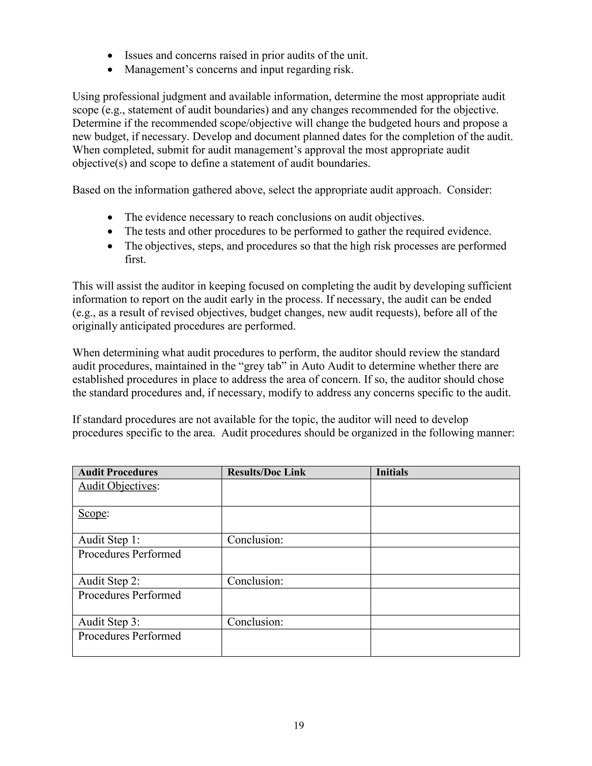 19
 Issues and concerns raised in prior audits of the unit.
 Management’s concerns and input regarding risk.
Using professional judgment and available information, determine the most appropriate audit
scope (e.g., statement of audit boundaries) and any changes recommended for the objective.
Determine if the recommended scope/objective will change the budgeted hours and propose a
new budget, if necessary. Develop and document planned dates for the completion of the audit.
When completed, submit for audit management’s approval the most appropriate audit
objective(s) and scope to define a statement of audit boundaries.
Based on the information gathered above, select the appropriate audit approach. Consider:
 The evidence necessary to reach conclusions on audit objectives.
 The tests and other procedures to be performed to gather the required evidence.
 The objectives, steps, and procedures so that the high risk processes are performed
first.
This will assist the auditor in keeping focused on completing the audit by developing sufficient
information to report on the audit early in the process. If necessary, the audit can be ended
(e.g., as a result of revised objectives, budget changes, new audit requests), before all of the
originally anticipated procedures are performed.
When determining what audit procedures to perform, the auditor should review the standard
audit procedures, maintained in the “grey tab” in Auto Audit to determine whether there are
established procedures in place to address the area of concern. If so, the auditor should chose
the standard procedures and, if necessary, modify to address any concerns specific to the audit.
If standard procedures are not available for the topic, the auditor will need to develop
procedures specific to the area. Audit procedures should be organized in the following manner:
Audit Procedures Results/Doc Link Initials
Audit Objectives:
Scope:
Audit Step 1: Conclusion:
Procedures Performed
Audit Step 2: Conclusion:
Procedures Performed
Audit Step 3: Conclusion:
Procedures Performed
 