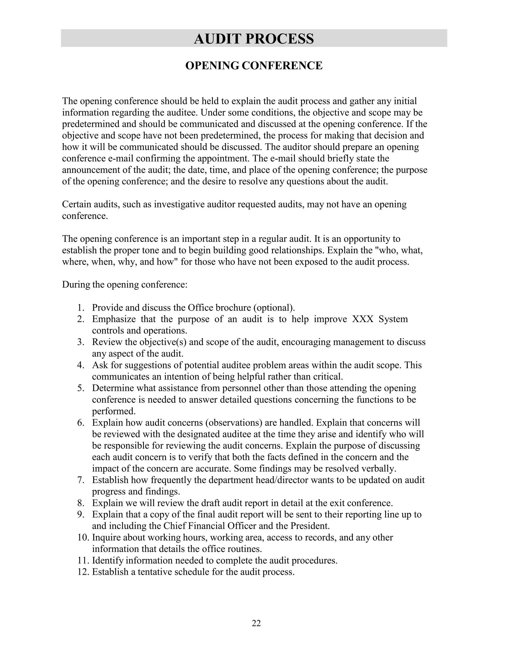 22
AUDIT PROCESS
OPENING CONFERENCE
The opening conference should be held to explain the audit process and gather any initial
information regarding the auditee. Under some conditions, the objective and scope may be
predetermined and should be communicated and discussed at the opening conference. If the
objective and scope have not been predetermined, the process for making that decision and
how it will be communicated should be discussed. The auditor should prepare an opening
conference e-mail confirming the appointment. The e-mail should briefly state the
announcement of the audit; the date, time, and place of the opening conference; the purpose
of the opening conference; and the desire to resolve any questions about the audit.
Certain audits, such as investigative auditor requested audits, may not have an opening
conference.
The opening conference is an important step in a regular audit. It is an opportunity to
establish the proper tone and to begin building good relationships. Explain the "who, what,
where, when, why, and how" for those who have not been exposed to the audit process.
During the opening conference:
1. Provide and discuss the Office brochure (optional).
2. Emphasize that the purpose of an audit is to help improve XXX System
controls and operations.
3. Review the objective(s) and scope of the audit, encouraging management to discuss
any aspect of the audit.
4. Ask for suggestions of potential auditee problem areas within the audit scope. This
communicates an intention of being helpful rather than critical.
5. Determine what assistance from personnel other than those attending the opening
conference is needed to answer detailed questions concerning the functions to be
performed.
6. Explain how audit concerns (observations) are handled. Explain that concerns will
be reviewed with the designated auditee at the time they arise and identify who will
be responsible for reviewing the audit concerns. Explain the purpose of discussing
each audit concern is to verify that both the facts defined in the concern and the
impact of the concern are accurate. Some findings may be resolved verbally.
7. Establish how frequently the department head/director wants to be updated on audit
progress and findings.
8. Explain we will review the draft audit report in detail at the exit conference.
9. Explain that a copy of the final audit report will be sent to their reporting line up to
and including the Chief Financial Officer and the President.
10. Inquire about working hours, working area, access to records, and any other
information that details the office routines.
11. Identify information needed to complete the audit procedures.
12. Establish a tentative schedule for the audit process.
 
