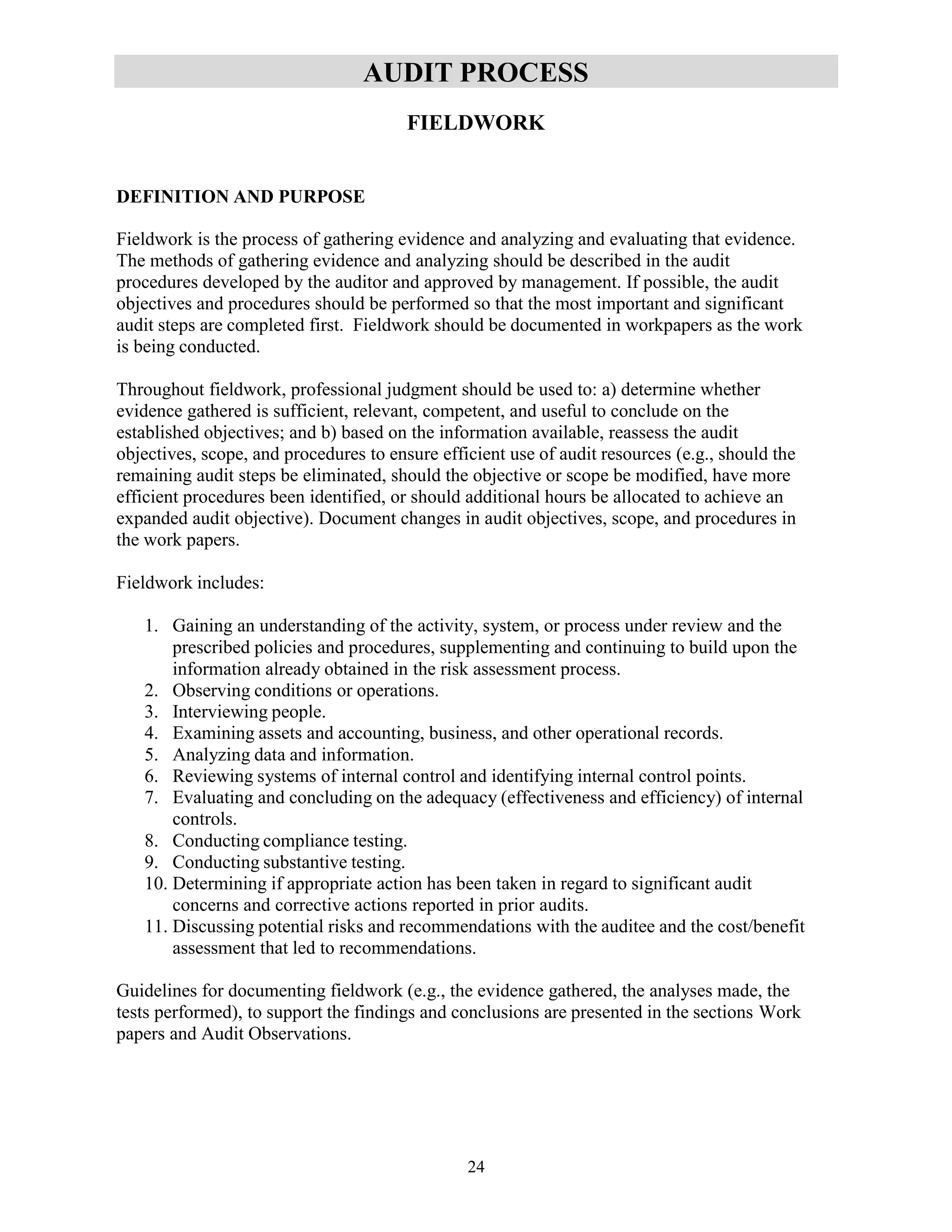 24
AUDIT PROCESS
FIELDWORK
DEFINITION AND PURPOSE
Fieldwork is the process of gathering evidence and analyzing and evaluating that evidence.
The methods of gathering evidence and analyzing should be described in the audit
procedures developed by the auditor and approved by management. If possible, the audit
objectives and procedures should be performed so that the most important and significant
audit steps are completed first. Fieldwork should be documented in workpapers as the work
is being conducted.
Throughout fieldwork, professional judgment should be used to: a) determine whether
evidence gathered is sufficient, relevant, competent, and useful to conclude on the
established objectives; and b) based on the information available, reassess the audit
objectives, scope, and procedures to ensure efficient use of audit resources (e.g., should the
remaining audit steps be eliminated, should the objective or scope be modified, have more
efficient procedures been identified, or should additional hours be allocated to achieve an
expanded audit objective). Document changes in audit objectives, scope, and procedures in
the work papers.
Fieldwork includes:
1. Gaining an understanding of the activity, system, or process under review and the
prescribed policies and procedures, supplementing and continuing to build upon the
information already obtained in the risk assessment process.
2. Observing conditions or operations.
3. Interviewing people.
4. Examining assets and accounting, business, and other operational records.
5. Analyzing data and information.
6. Reviewing systems of internal control and identifying internal control points.
7. Evaluating and concluding on the adequacy (effectiveness and efficiency) of internal
controls.
8. Conducting compliance testing.
9. Conducting substantive testing.
10. Determining if appropriate action has been taken in regard to significant audit
concerns and corrective actions reported in prior audits.
11. Discussing potential risks and recommendations with the auditee and the cost/benefit
assessment that led to recommendations.
Guidelines for documenting fieldwork (e.g., the evidence gathered, the analyses made, the
tests performed), to support the findings and conclusions are presented in the sections Work
papers and Audit Observations.
 