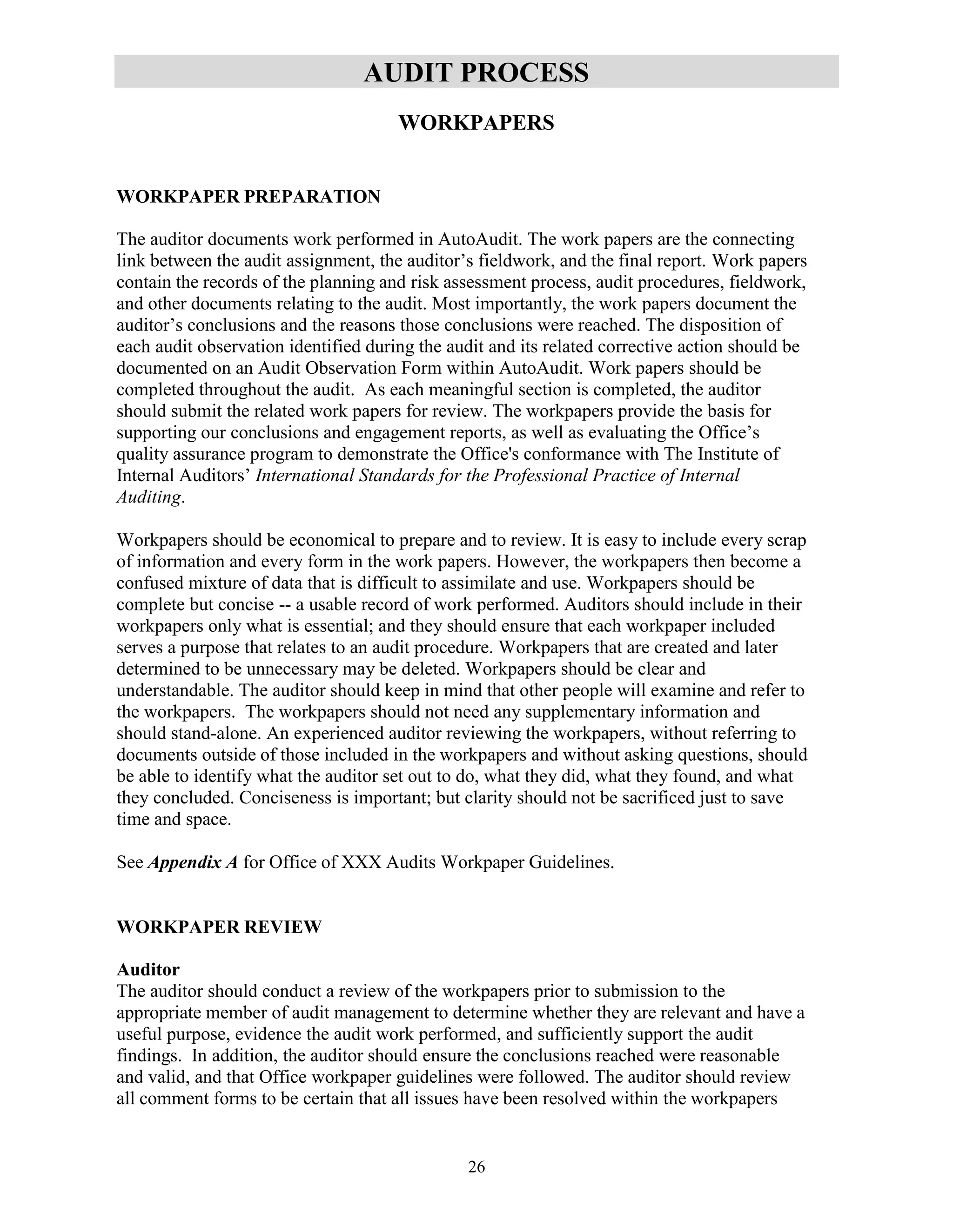 26
AUDIT PROCESS
WORKPAPERS
WORKPAPER PREPARATION
The auditor documents work performed in AutoAudit. The work papers are the connecting
link between the audit assignment, the auditor’s fieldwork, and the final report. Work papers
contain the records of the planning and risk assessment process, audit procedures, fieldwork,
and other documents relating to the audit. Most importantly, the work papers document the
auditor’s conclusions and the reasons those conclusions were reached. The disposition of
each audit observation identified during the audit and its related corrective action should be
documented on an Audit Observation Form within AutoAudit. Work papers should be
completed throughout the audit. As each meaningful section is completed, the auditor
should submit the related work papers for review. The workpapers provide the basis for
supporting our conclusions and engagement reports, as well as evaluating the Office’s
quality assurance program to demonstrate the Office's conformance with The Institute of
Internal Auditors’ International Standards for the Professional Practice of Internal
Auditing.
Workpapers should be economical to prepare and to review. It is easy to include every scrap
of information and every form in the work papers. However, the workpapers then become a
confused mixture of data that is difficult to assimilate and use. Workpapers should be
complete but concise -- a usable record of work performed. Auditors should include in their
workpapers only what is essential; and they should ensure that each workpaper included
serves a purpose that relates to an audit procedure. Workpapers that are created and later
determined to be unnecessary may be deleted. Workpapers should be clear and
understandable. The auditor should keep in mind that other people will examine and refer to
the workpapers. The workpapers should not need any supplementary information and
should stand-alone. An experienced auditor reviewing the workpapers, without referring to
documents outside of those included in the workpapers and without asking questions, should
be able to identify what the auditor set out to do, what they did, what they found, and what
they concluded. Conciseness is important; but clarity should not be sacrificed just to save
time and space.
See Appendix A for Office of XXX Audits Workpaper Guidelines.
WORKPAPER REVIEW
Auditor
The auditor should conduct a review of the workpapers prior to submission to the
appropriate member of audit management to determine whether they are relevant and have a
useful purpose, evidence the audit work performed, and sufficiently support the audit
findings. In addition, the auditor should ensure the conclusions reached were reasonable
and valid, and that Office workpaper guidelines were followed. The auditor should review
all comment forms to be certain that all issues have been resolved within the workpapers
 