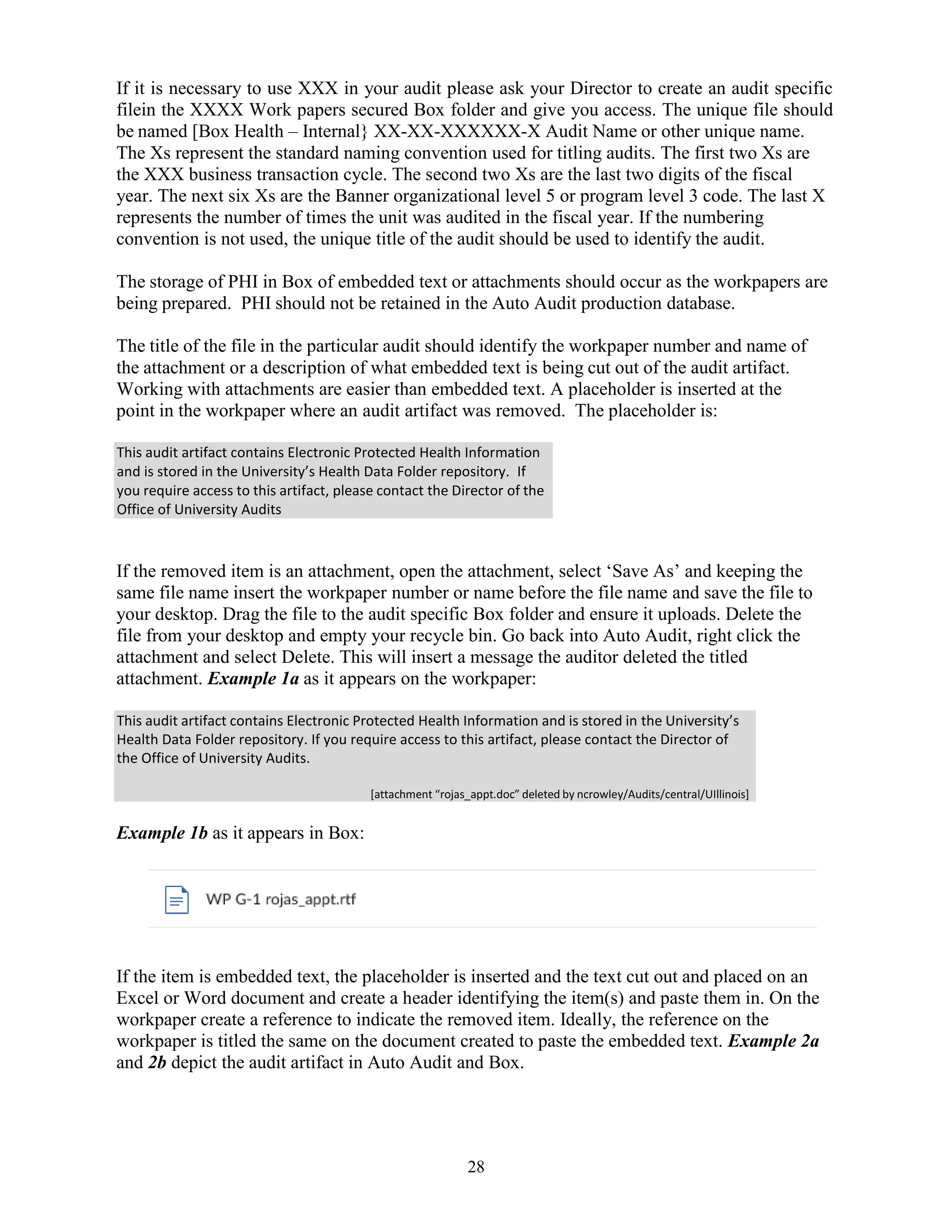28
This audit artifact contains Electronic Protected Health Information
and is stored in the University’s Health Data Folder repository. If
you require access to this artifact, please contact the Director of the
Office of University Audits
This audit artifact contains Electronic Protected Health Information and is stored in the University’s
Health Data Folder repository. If you require access to this artifact, please contact the Director of
the Office of University Audits.
[attachment “rojas_appt.doc” deleted by ncrowley/Audits/central/UIllinois]
If it is necessary to use XXX in your audit please ask your Director to create an audit specific
filein the XXXX Work papers secured Box folder and give you access. The unique file should
be named [Box Health – Internal} XX-XX-XXXXXX-X Audit Name or other unique name.
The Xs represent the standard naming convention used for titling audits. The first two Xs are
the XXX business transaction cycle. The second two Xs are the last two digits of the fiscal
year. The next six Xs are the Banner organizational level 5 or program level 3 code. The last X
represents the number of times the unit was audited in the fiscal year. If the numbering
convention is not used, the unique title of the audit should be used to identify the audit.
The storage of PHI in Box of embedded text or attachments should occur as the workpapers are
being prepared. PHI should not be retained in the Auto Audit production database.
The title of the file in the particular audit should identify the workpaper number and name of
the attachment or a description of what embedded text is being cut out of the audit artifact.
Working with attachments are easier than embedded text. A placeholder is inserted at the
point in the workpaper where an audit artifact was removed. The placeholder is:
If the removed item is an attachment, open the attachment, select ‘Save As’ and keeping the
same file name insert the workpaper number or name before the file name and save the file to
your desktop. Drag the file to the audit specific Box folder and ensure it uploads. Delete the
file from your desktop and empty your recycle bin. Go back into Auto Audit, right click the
attachment and select Delete. This will insert a message the auditor deleted the titled
attachment. Example 1a as it appears on the workpaper:
Example 1b as it appears in Box:
If the item is embedded text, the placeholder is inserted and the text cut out and placed on an
Excel or Word document and create a header identifying the item(s) and paste them in. On the
workpaper create a reference to indicate the removed item. Ideally, the reference on the
workpaper is titled the same on the document created to paste the embedded text. Example 2a
and 2b depict the audit artifact in Auto Audit and Box.
 