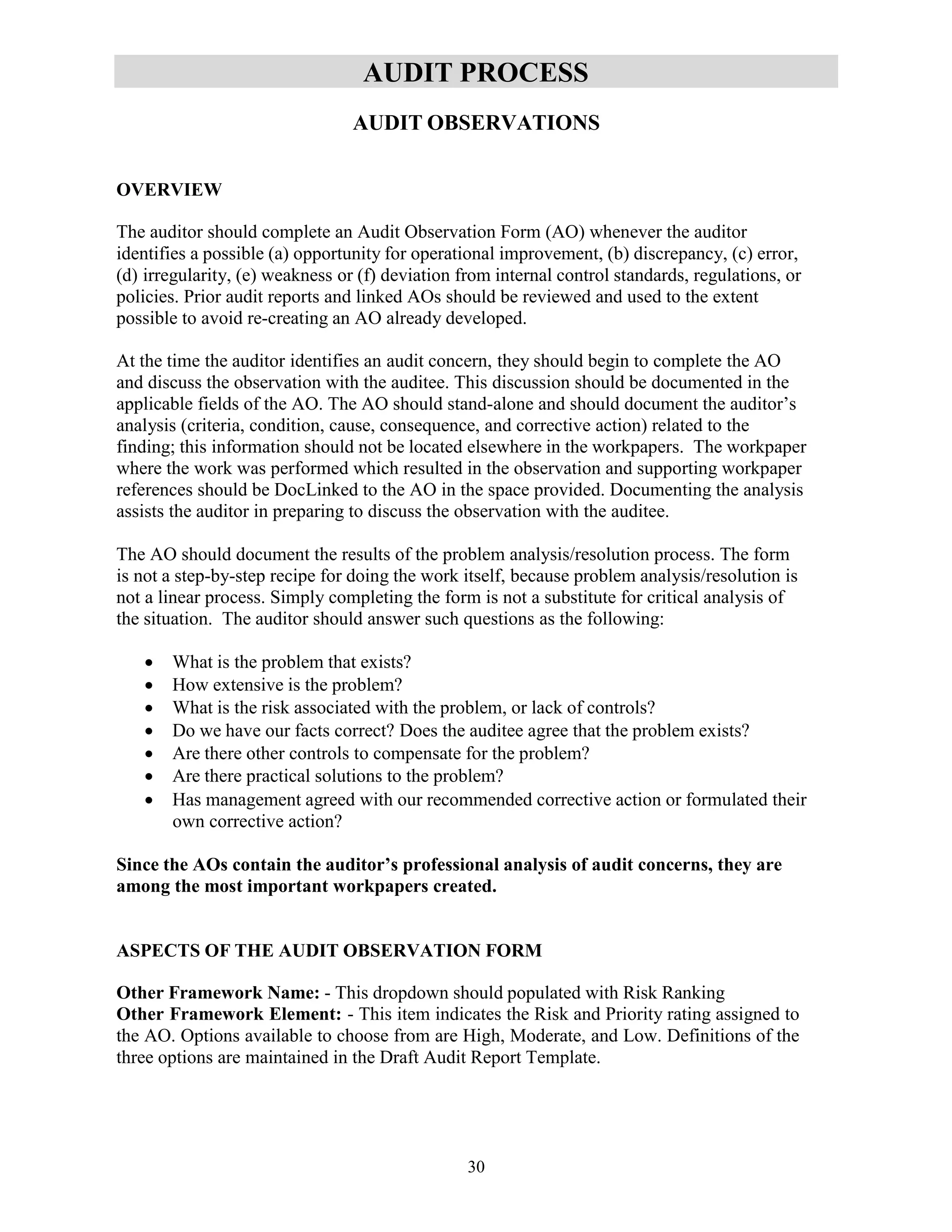 30
AUDIT PROCESS
AUDIT OBSERVATIONS
OVERVIEW
The auditor should complete an Audit Observation Form (AO) whenever the auditor
identifies a possible (a) opportunity for operational improvement, (b) discrepancy, (c) error,
(d) irregularity, (e) weakness or (f) deviation from internal control standards, regulations, or
policies. Prior audit reports and linked AOs should be reviewed and used to the extent
possible to avoid re-creating an AO already developed.
At the time the auditor identifies an audit concern, they should begin to complete the AO
and discuss the observation with the auditee. This discussion should be documented in the
applicable fields of the AO. The AO should stand-alone and should document the auditor’s
analysis (criteria, condition, cause, consequence, and corrective action) related to the
finding; this information should not be located elsewhere in the workpapers. The workpaper
where the work was performed which resulted in the observation and supporting workpaper
references should be DocLinked to the AO in the space provided. Documenting the analysis
assists the auditor in preparing to discuss the observation with the auditee.
The AO should document the results of the problem analysis/resolution process. The form
is not a step-by-step recipe for doing the work itself, because problem analysis/resolution is
not a linear process. Simply completing the form is not a substitute for critical analysis of
the situation. The auditor should answer such questions as the following:
 What is the problem that exists?
 How extensive is the problem?
 What is the risk associated with the problem, or lack of controls?
 Do we have our facts correct? Does the auditee agree that the problem exists?
 Are there other controls to compensate for the problem?
 Are there practical solutions to the problem?
 Has management agreed with our recommended corrective action or formulated their
own corrective action?
Since the AOs contain the auditor’s professional analysis of audit concerns, they are
among the most important workpapers created.
ASPECTS OF THE AUDIT OBSERVATION FORM
Other Framework Name: - This dropdown should populated with Risk Ranking
Other Framework Element: - This item indicates the Risk and Priority rating assigned to
the AO. Options available to choose from are High, Moderate, and Low. Definitions of the
three options are maintained in the Draft Audit Report Template.
 