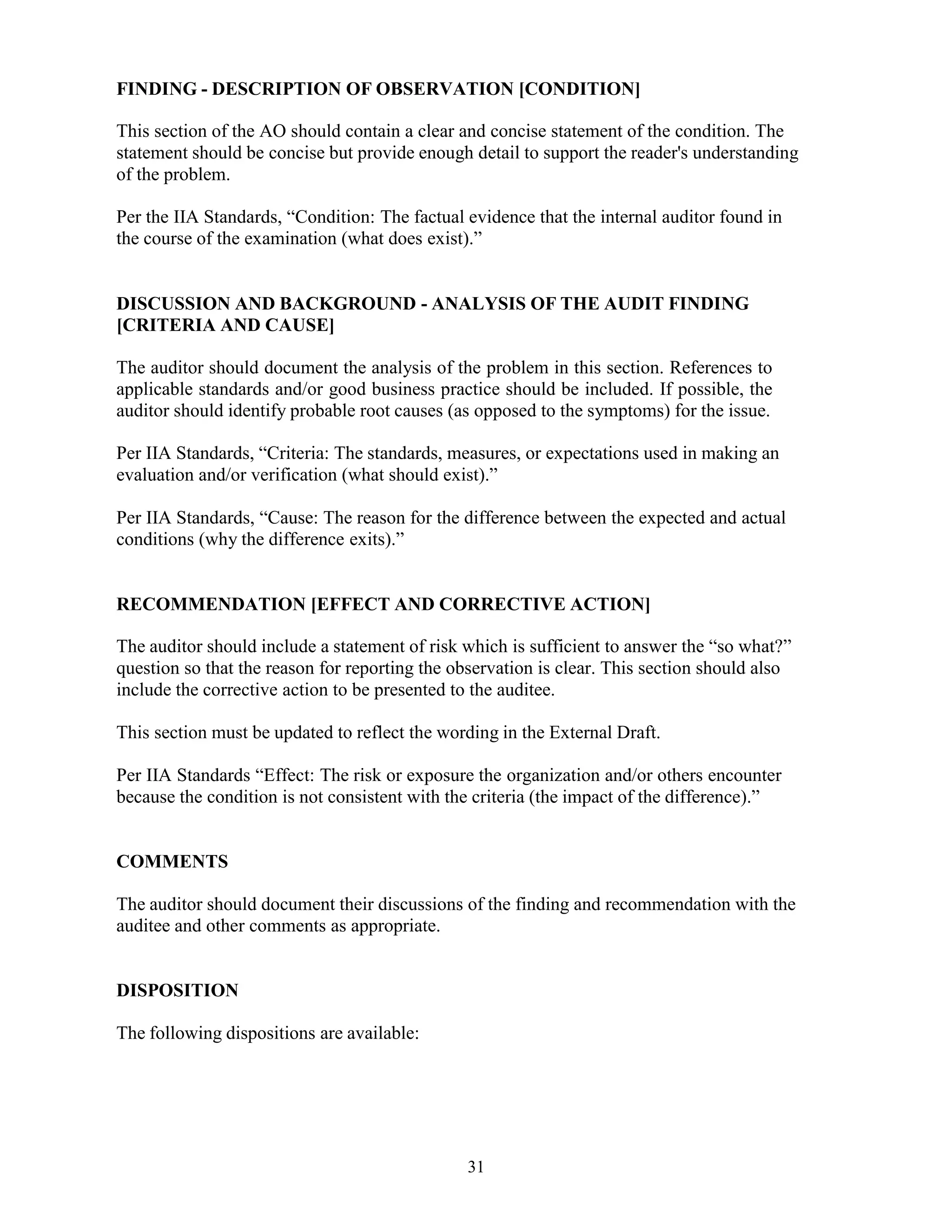 31
FINDING - DESCRIPTION OF OBSERVATION [CONDITION]
This section of the AO should contain a clear and concise statement of the condition. The
statement should be concise but provide enough detail to support the reader's understanding
of the problem.
Per the IIA Standards, “Condition: The factual evidence that the internal auditor found in
the course of the examination (what does exist).”
DISCUSSION AND BACKGROUND - ANALYSIS OF THE AUDIT FINDING
[CRITERIA AND CAUSE]
The auditor should document the analysis of the problem in this section. References to
applicable standards and/or good business practice should be included. If possible, the
auditor should identify probable root causes (as opposed to the symptoms) for the issue.
Per IIA Standards, “Criteria: The standards, measures, or expectations used in making an
evaluation and/or verification (what should exist).”
Per IIA Standards, “Cause: The reason for the difference between the expected and actual
conditions (why the difference exits).”
RECOMMENDATION [EFFECT AND CORRECTIVE ACTION]
The auditor should include a statement of risk which is sufficient to answer the “so what?”
question so that the reason for reporting the observation is clear. This section should also
include the corrective action to be presented to the auditee.
This section must be updated to reflect the wording in the External Draft.
Per IIA Standards “Effect: The risk or exposure the organization and/or others encounter
because the condition is not consistent with the criteria (the impact of the difference).”
COMMENTS
The auditor should document their discussions of the finding and recommendation with the
auditee and other comments as appropriate.
DISPOSITION
The following dispositions are available:
 